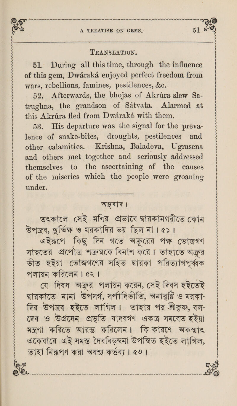 Teanslation. 51. During all this time, through the influence of this gem, Dwaraka enjoyed perfect freedom from wars, rebellions, famines, pestilences, &c. 52. Afterwards, the bhojas of Akrura slew Sa- trughna, the grandson of Satvata. Alarmed at this Akrura fled from Dwaraka with them. 53. His departure was the signal for the preva¬ lence of snake-bites, droughts, pestilences and other calamities. Krishna, Haladeva, Ugrasena and others met together and seriously addressed themselves to the ascertaining of the causes of the miseries which the people were groaning under. I 'Q ^ I I f^t*t ^ I Nst^t^ ‘5^5TtlR I I irW SRlift's 5iwf- ^Ttf^ 1 ^ W m 'Q ^^?rl Wl I I