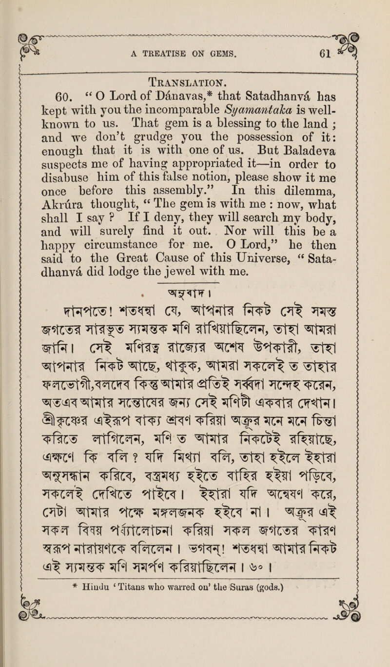 Translation. 60. O Lord of Danavas,^ that Satadhanva has kept with you the incomparable Syamantaha is well- known to us. That gem is a blessing to the land ; and we don’t grudge you the possession of it: enough that it is with one of us. But Baladeva suspects me of having appropriated it—in order to disabuse him of this false notion, please show it me once before this assembly.” In this dilemma, Akrura thought, The gem is with me : now, what shall I say ? If I deny, they will search my body, and will surely find it out. Nor will this be a happy circumstance for me. O Lord,” he then said to the Great Cause of this Universe, Sata¬ dhanva did lodge the jewel with me. • 1 5jfJ| ^1 (7(^ ^ ^ ^ (71^ OT«r7r i ^ ^t% I srI I (ii^ ^Irfc^rtFSfl I *ds5f^1 ^rrsrtif^^ (il't 5lfd ^<*1 I I * Hindu ‘ Titans who warred on’ the Suras (gods.)