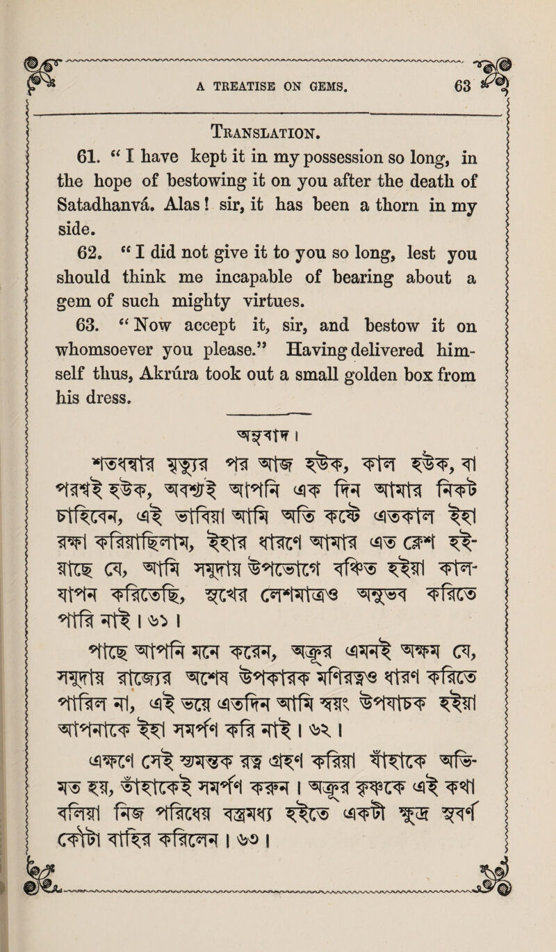 Translation 61. I have kept it in my possession so long, in the hope of bestowing it on you after the death of Satadhanva. Alas! sir, it has been a thorn in my side. 62. I did not give it to you so long, lest you should think me incapable of hearing about a gem of such mighty virtues. 63. Now accept it, sir, and bestow it on whomsoever you please.” Having delivered him¬ self thus, Akrura took out a small golden box from his dress. I ^ ^ ^ ^ wl (ii^ cw*t ftci (?i, sitfsi ^?rl ■<Ft^- I '55:> I ^51^ (i|5R^ CT, #tW8 «rti*i sfl, ^ Ws ^ ^ I '5J5,1 ^^nri ^ ^‘T 4Qc«1*< I '^5® I