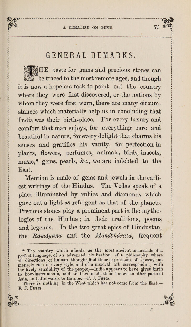 GENERAL REMARKS. taste for gems and precious stones can be traced to the most remote ages, and though it is now a hopeless task to point out the country where they were first discovered, or the nations by whom they were first worn, there are many circum¬ stances which materially help us in concluding that India was their birth-place. For every luxury and comfort that man enjoys, for everything rare and beautiful in nature, for every delight that charms his senses and gratifies his vanity, for perfection in plants, flowers, perfumes, animals, birds, insects, music,* * *** gems, pearls, &c., we are indebted to the East. Mention is made of gems and jewels in the earli¬ est writings of the Hindus. The Vedas speak of a place illuminated by rubies and diamonds which gave out a light as refulgent as that of the planets. Precious stones play a prominent part in the mytho¬ logies of the Hindus; in their traditions, poems and legends. In the two great epics of Hindustan, the Rdmdyana and the Mahdhhdratay frequent * The country which affords us the most ancient memorials of a perfect language, of an advanced civilization, of a philosophy where all directions of human thought find their expression, of a poesy im¬ mensely rich in every style, and of a musical art corresponding with the lively sensibility of the people,—India appears to have given birth to bow-instruments, and to have made them known to other parts of Asia, and afterwards to Europe.—F. J. Fetis. There is nothing in the West which has not come from the East.— F. J. Fetis. j