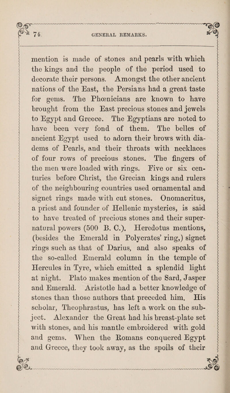 '(_ I mention is made of stones and pearls with which j the kings and the people of the period used to decorate their persons. Amongst the other ancient nations of the East, the Persians had a great taste ^ for gems. The Phoenicians are known to have brought from the East precious stones and jewels to Egypt and Greece. The Egyptians are noted to have been very fond of them. The belles of ancient Egypt used to adorn their brows with dia¬ dems of Pearls, and their throats with necklaces j of four rows of precious stones. The fingers of I the men were loaded with rings. Eive or six cen¬ turies before Christ, the Grecian kings and rulers of the neighbouring countries used ornamental and signet rings made with cut stones. Onomacritus, a priest and founder of Hellenic mysteries, is said I to have treated of precious stones and their super- 1 natural powers (500 B. C.), Heredotus mentions, I (besides the Emerald in Polycrates’ ring,) signet I rings such as that of Darius, and also speaks of the so-called Emerald column in the temple of Hercules in Tyre, which emitted a splendid light at night. Plato makes mention of the Sard, Jasper and Emerald. Aristotle had a better knowledge of stones than those authors that preceded him. His scholar, Theophrastus, has left a work on the sub- \ ject. Alexander the Great had his breast-plate set with stones, and his mantle embroidered with gold I and gems. When the Homans conquered Egypt and Greece, they took away, as the spoils of their -