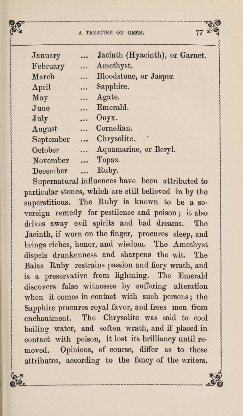 January ... Jacinth (Hyacinth), or Garnet. February ... Amethyst. March ... Bloodstone, or Jasper. April ... Sapphire. May ... Agate. June ... Emerald. July ... Onyx. August ... Cornelian. September ... Chrysolite. October ... Aquamarine, or Beryl. November ... Topaz. December ... Ruby. Supernatural influences have been attributed to particular stones, which are still believed in by the superstitious. The Ruby is known to he a so¬ vereign remedy for pestilence and poison; it also drives away evil spirits and bad dreams. The Jacinth, if worn on the finger, procures sleep, and brings riches, honor, and wisdom. The Amethyst dispels drunkenness and sharpens the wit. The Balas Ruby restrains passion and fiery wrath, and is a preservative from lightning. The Emerald discovers false witnesses by suffering alteration when it comes in contact with such persons; the Sapphire procures royal favor, and frees men from enchantment. The Chrysolite was said to cool boiling water, and soften wrath, and if placed in contact with poison, it lost its brilliancy until re¬ moved. Opinions, of course, differ as to these attributes, according to the fancy of the writers.