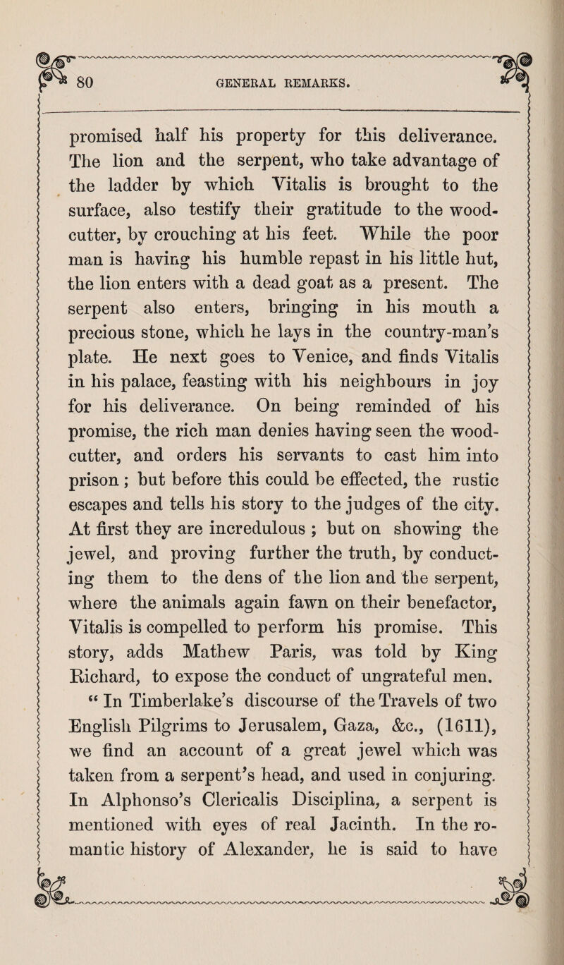 promised half his property for this deliverance. The lion and the serpent, who take advantage of the ladder by which Vitalis is brought to the surface, also testify their gratitude to the wood¬ cutter, by crouching at his feet. While the poor man is having his humble repast in his little hut, the lion enters with a dead goat as a present. The serpent also enters, bringing in his mouth a precious stone, which he lays in the country-man’s plate. He next goes to Venice, and finds Vitalis in his palace, feasting with his neighbours in joy for his deliverance. On being reminded of his promise, the rich man denies having seen the wood¬ cutter, and orders his servants to cast him into prison; but before this could be effected, the rustic escapes and tells his story to the judges of the city. At first they are incredulous ; but on showing the jewel, and proving further the truth, by conduct¬ ing them to the dens of the lion and the serpent, where the animals again fawn on their benefactor, Vitalis is compelled to perform his promise. This story, adds Mathew Paris, was told by King Hichard, to expose the conduct of ungrateful men. In Timberlake’s discourse of the Travels of two English Pilgrims to Jerusalem, Gaza, &c., (1611), we find an account of a great jewel which was taken from a serpent^s head, and used in conjuring. In Alphonso’s Clericalis Disciplina, a serpent is mentioned with eyes of real Jacinth. In the ro¬ mantic history of Alexander, he is said to have