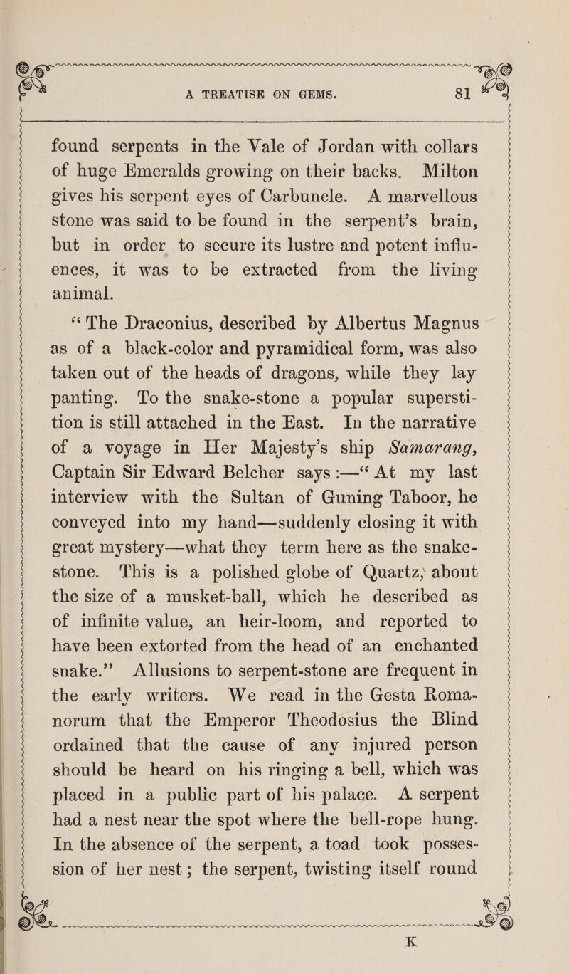 i_ found serpents in the Vale of Jordan with collars of huge Emeralds growing on their backs. Milton I gives his serpent eyes of Carbuncle. A marvellous I stone was said to be found in the serpent’s brain, but in order to secure its lustre and potent influ¬ ences, it was to be extracted from the living animal. The Draconius, described by Albertus Magnus as of a black-color and pyramidical form, was also taken out of the heads of dragons, while they lay panting. To the snake-stone a popular supersti¬ tion is still attached in the East. In the narrative of a voyage in Her Majesty’s ship Samarang^ Captain Sir Edward Belcher says :—At my last interview with the Sultan of Guning Taboor, he conveyed into my hand—suddenly closing it with great mystery—what they term here as the snake- stone. This is a polished globe of Quartz, about the size of a musket-ball, which he described as of infinite value, an heir-loom, and reported to have been extorted from the head of an enchanted snake.” Allusions to serpent-stone are frequent in the early writers. We read in the Gesta Roma- norum that the Emperor Theodosius the Blind ordained that the cause of any injured person should be heard on his ringing a bell, which was placed in a public part of his palace. A serpent had a nest near the spot where the bell-rope hung. In the absence of the serpent, a toad took posses¬ sion of her nest; the serpent, twisting itself round §