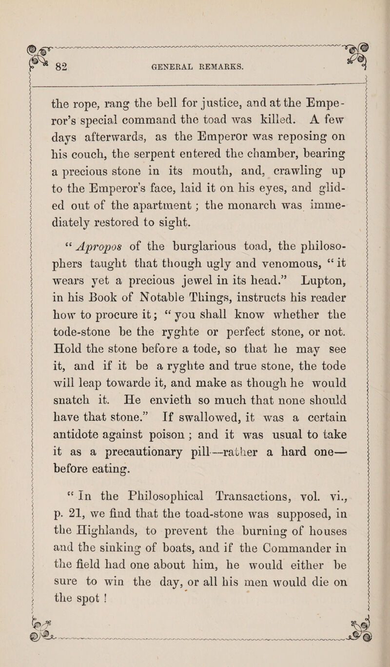 I 82 GENERAL REMARKS. the rope, rang the bell for justice, and at the Empe¬ ror’s special command the toad was killed. A few days afterwards, as the Emperor was reposing on his couch, the serpent entered the chamber, bearing a precious stone in its mouth, and, crawling up to the Emperor’s face, laid it on his eyes, and glid¬ ed out of the apartment; the monarch was imme¬ diately restored to sight. Apropos of the burglarious toad, the philoso¬ phers taught that though ugly and venomous, “ it wears yet a precious jewel in its head.” Lupton, in his Book of Notable Things, instructs his reader how to procure it; you shall know whether the tode-stone be the ryghte or perfect stone, or not. Hold the stone before a tode, so that he may see it, and if it be a ryghte and true stone, the tode will leap towarde it, and make as though he would snatch it. He envieth so much that none should have that stone.” If swallowed, it was a certain antidote against poison ; and it was usual to take it as a precautionary pill—rather a hard one— before eating. '' In the Philosophical Transactions, vol. vi., p. 21, we find that the toad-stone was supposed, in the Highlands, to prevent the burning of houses and the sinking of boats, and if the Commander in ^ the field had one about him, he would either be ^ sure to win the day, or all his men would die on ’he spot !