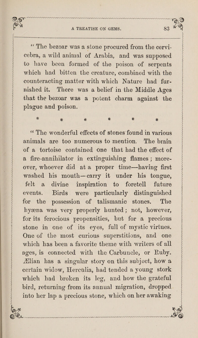 The bezoar was a stone procured from the cervi- | cebra, a wild animal of Arabia, and was supposed | to have been formed of the poison of serpents j which had bitten the creature, combined with the | counteracting matter with which Nature had fur- | ) nished it. There was a belief in the Middle Asres 1 that the bezoar was a potent charm against the | plague and poison. > I ^ ^ ^ ^ ^ ^ I ) ^ I> > The wonderful effects of stones found in various | animals are too numerous to mention. The brain | of a tortoise contained one that had the effect of | a fire-annihilator in extinguishing flames ; more- j I over, whoever did at a proper time—having first | washed his mouth—cany it under his tongue, | felt a divine inspiration to foretell future events. Birds were particularly distinguished for the possession of talismanic stones. The | hyaena was very properly hunted; not, however, | I for its ferocious propensities, but for a precious | i stone in one of its eyes, full of mystic virtues. | One of the most curious superstitions, and one | which has been a favorite theme with writers of all | ages, is connected with the Carbuncle, or Buby. ADlian has a singular story on this subject, how a certain widow, Herculia, had tended a young stork which had broken its leg, and how the grateful | bird, returning from its annual migration, dropped into her lap a precious stone, which on her awaking