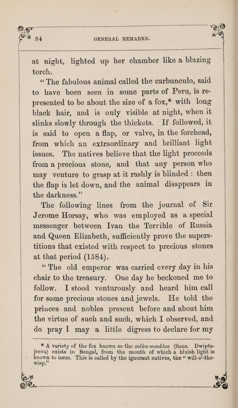 at night, lighted up her chamber like a blazing torch. The fabulous animal called the carbunculo, said to have been seen in some parts of Peru, is re¬ presented to be about the size of a fox,^ with long black hair, and is only visible at night, when it slinks slowly through the thickets. If followed, it is said to open a flap, or valve, in the forehead, from which an extraordinary and brilliant light issues. The natives believe that the light proceeds from a precious stone, and that any person who may venture to grasp at it rashly is blinded : then the flap is let down, and the animal disappears in the darkness.” The following lines from the journal of Sir Jerome Horsay, who was employed as a special messenger between Ivan the Terrible of Russia and Queen Elizabeth, sufficiently prove the supers¬ titions that existed with respect to precious stones at that period (1584). The old emperor was carried every day in his chair to the treasury. One day he beckoned me to follow. I stood venturously and heard him call for some precious stones and jewels. He told the princes and nobles present before and about him the virtue of such and such, which I observed, and do pray I may a little digress to declare for my * A variety of the fox known as the oolka-mookhee (Sans. Dwipta- jeeva) exists in Bengal, from the mouth of which a bluish light is known to issue. This is called by the ignorant natives, the “ will-o’-the- wisp.”