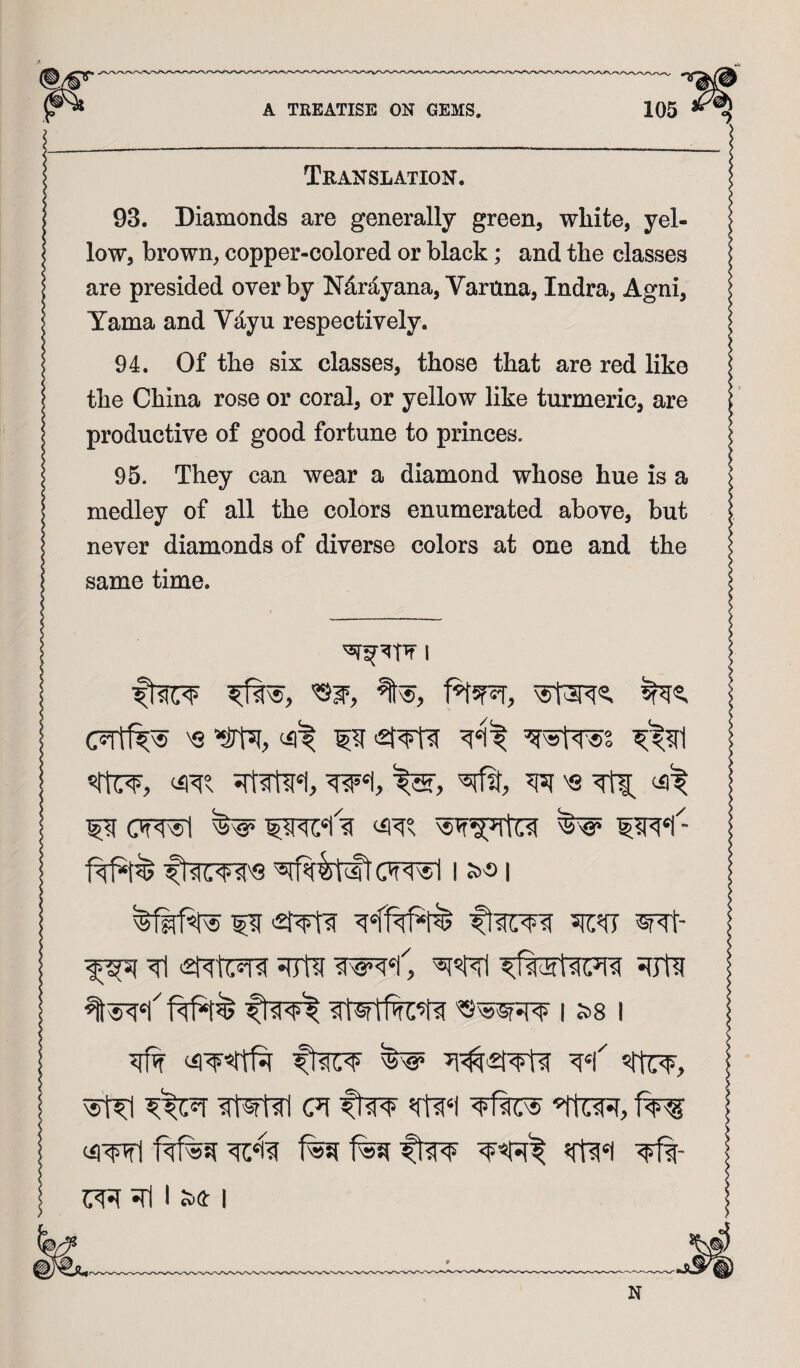 Translation. 93. Diamonds are generally green, white, yel¬ low, brown, copper-colored or black; and the classes are presided over by Ndrd-yana, Vartina, Indra, Agni, Tama and Vd.yu respectively. 94. Of the six classes, those that are red like the China rose or coral, or yellow like turmeric, are productive of good fortune to princes. 95. They can wear a diamond whose hue is a medley of all the colors enumerated above, but never diamonds of diverse colors at one and the same time. I ‘Ml ffst 'S 511:5(7 I 1 ^ 5|tC¥, ^ (71 ftw (iiwl Itw Tfi- srI I JS(!: I
