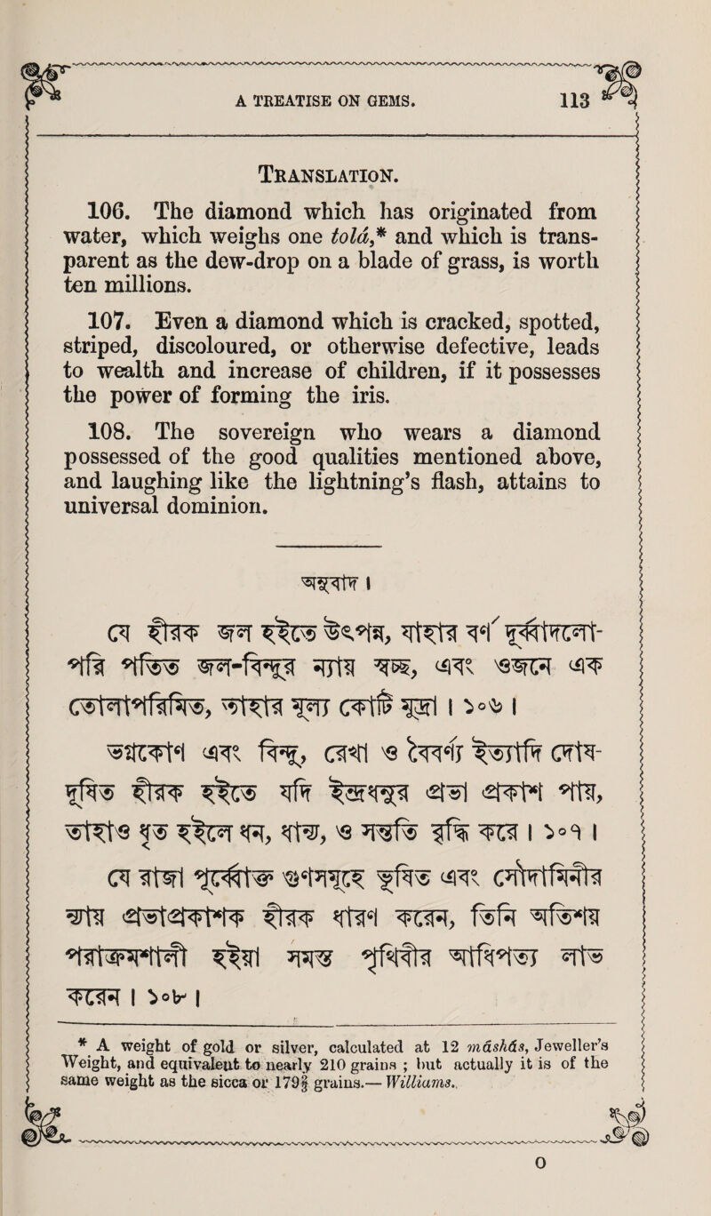 Tkanslation. 106. The diamond which has originated from water, which weighs one told^^ and which is trans¬ parent as the dew-drop on a blade of grass, is worth ten millions. 107. Even a diamond which is cracked, spotted, striped, discoloured, or otherwise defective, leads to wealth and increase of children, if it possesses the power of forming the iris. 108. The sovereign who wears a diamond possessed of the good qualities mentioned above, and laughing like the lightning’s flash, attains to universal dominion. I (71 ftW W5T ^(75 I ^ '£7FM ^st^'8 '<3 ^ I (71 ?twl I ^arti frw f%f^ I ^?rl I non I * A weight of gold or silver, calculated at 12 7ndshd3, Jeweller’s Weight, and eqnivaleut to nearly 210 grains ; but actually it is of the same weight as the sicca or 179| grains.— Williams.. O