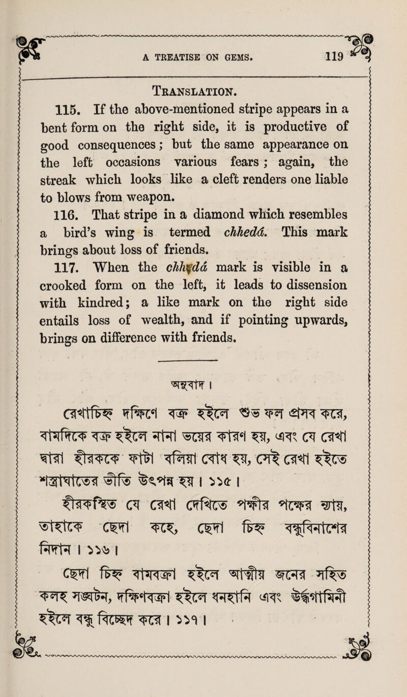 Translation. 115. If the above-mentioned stripe appears in a bent form on the right side, it is productive of good consequences; but the same appearance on the left occasions various fears; again, the streak which looks like a cleft renders one liable to blows from weapon. 116. That stripe in a diamond which resembles a bird’s wing is termed chhedd. This mark brings about loss of friends. 117. When the cJih^dd mark is visible in a crooked form on the left, it leads to dissension with kindred; a like mark on the right side entails loss of wealth, and if pointing upwards, brings on difference with friends. I w ft?, c? c?<ii ?t?l c?t? c?ft c? c?«tl I I Cf?i ftfwl ?%© Vfff‘tWi ft? I