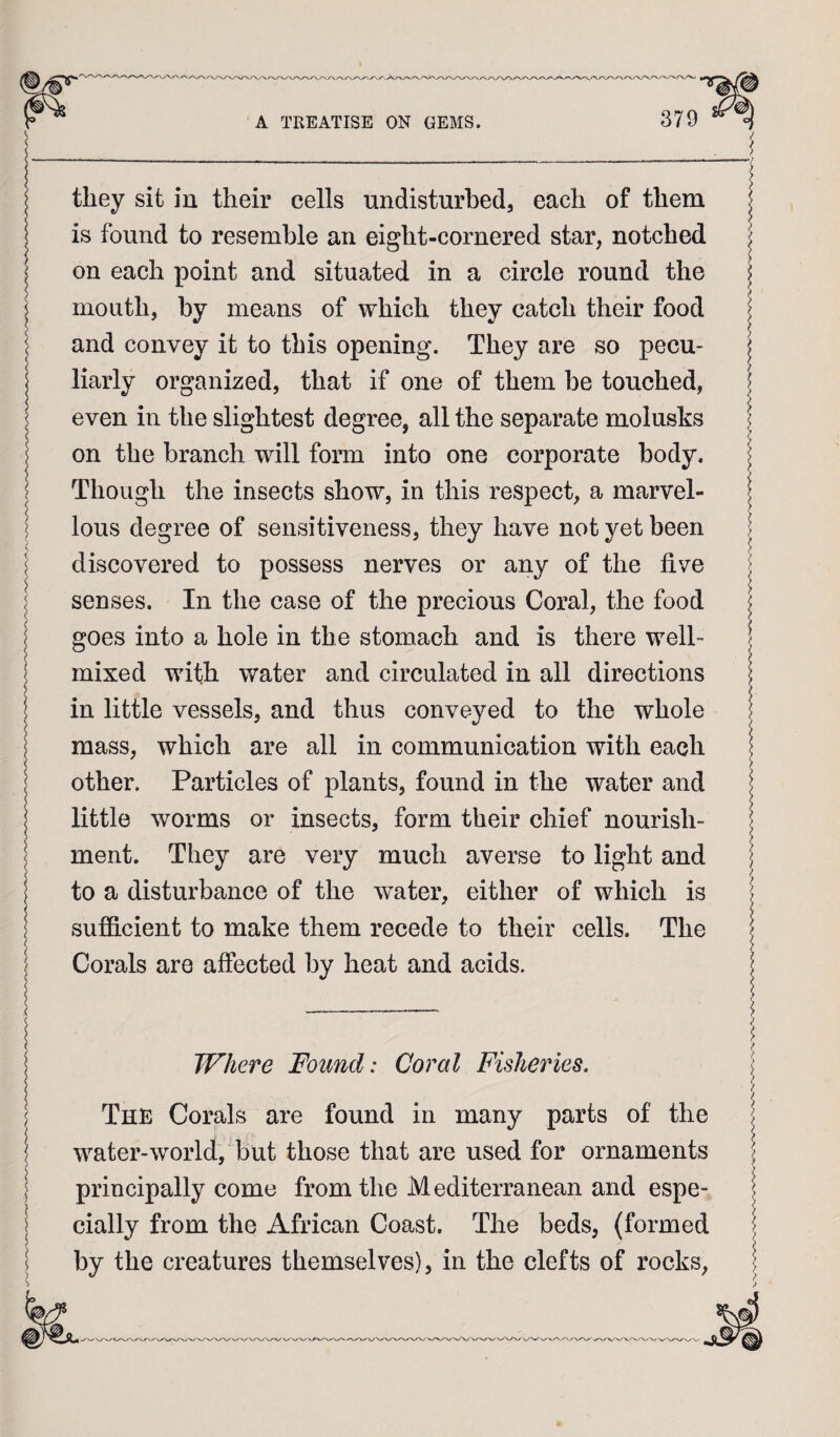 they sit in their cells undisturbed, each of them is found to resemble an eight-cornered star, notched on each point and situated in a circle round the mouth, by means of which they catch their food and convey it to this opening. They are so pecu¬ liarly organized, that if one of them be touched, even in the slightest degree, all the separate molusks on the branch will form into one corporate body. Though the insects show, in this respect, a marvel¬ lous degree of sensitiveness, they have not yet been discovered to possess nerves or any of the five senses. In the case of the precious Coral, the food goes into a hole in the stomach and is there well- mixed with water and circulated in all directions in little vessels, and thus conveyed to the whole mass, which are all in communication with each other. Particles of plants, found in the water and little worms or insects, form their chief nourish¬ ment. They are very much averse to light and to a disturbance of the water, either of which is sufficient to make them recede to their cells. The Corals are affected by heat and acids. Where Found: Coral Fisheries, The Corals are found in many parts of the water-world, but those that are used for ornaments principally come from the Mediterranean and espe¬ cially from the African Coast. The beds, (formed by the creatures themselves), in the clefts of rocks.