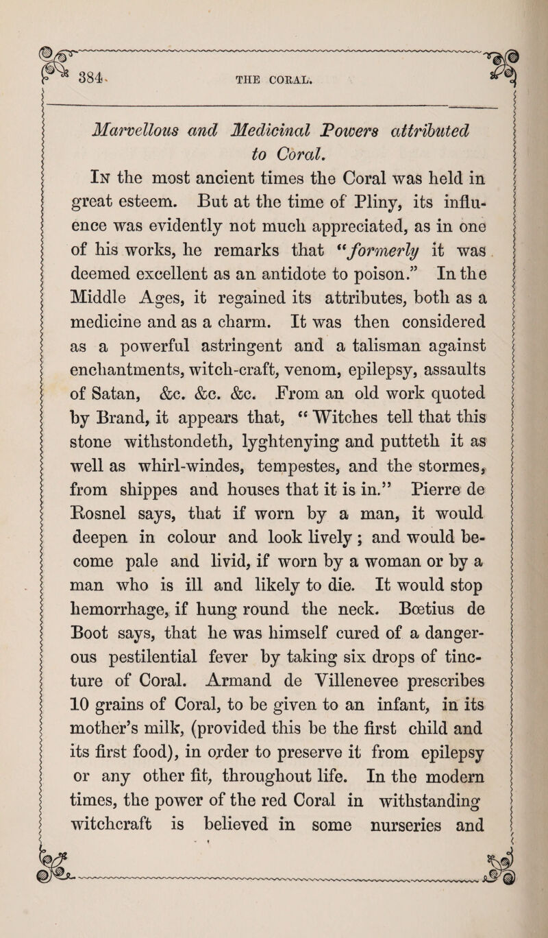 Marvellous and Medicinal Powers attributed to Coral. In the most ancient times the Coral was held in great esteem. But at the time of Pliny, its influ¬ ence was evidently not much appreciated, as in one of his works, he remarks that formerly it was deemed excellent as an antidote to poison.” In the Middle Ages, it regained its attributes, both as a medicine and as a charm. It was then considered as a powerful astringent and a talisman against enchantments, witch-craft, venom, epilepsy, assaults of Satan, &c. &c. &c. From an old work quoted by Brand, it appears that, Witches tell that this stone withstondeth, lyghtenying and putteth it as well as whiii-windes, tempestes, and the stormes, from shippes and houses that it is in.’’ Pierre de Eosnel says, that if worn by a man, it would deepen in colour and look lively; and would be¬ come pale and livid, if worn by a woman or by a man who is ill and likely to die. It would stop hemorrhage, if hung round the neck. Boetius de Boot says, that he was himself cured of a danger¬ ous pestilential fever by taking six drops of tinc¬ ture of Coral. Armand de Villenevee prescribes 10 grains of Coral, to be given to an infant, in its mother’s milk, (provided this be the first child and its first food), in ojder to preserve it from epilepsy or any other fit, throughout life. In the modern times, the power of the red Coral in withstanding witchcraft is believed in some nurseries and