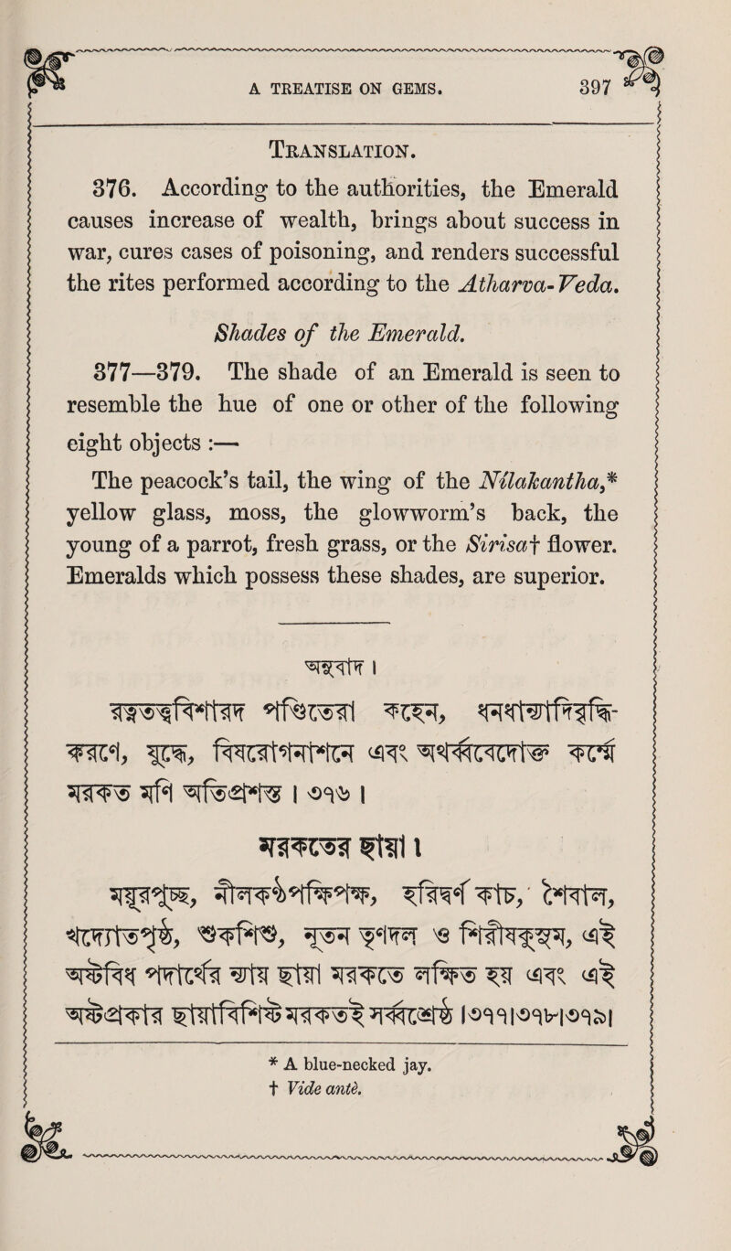 Translation. 376. According to the authorities, the Emerald causes increase of wealth, brings about success in war, cures cases of poisoning, and renders successful the rites performed according to the Atharva-Veda. Shades of the Emerald, 377—379. The shade of an Emerald is seen to resemble the hue of one or other of the following eight objects :— The peacock’s tail, the wing of the Nilalcanthaf^ yellow glass, moss, the glowworm’s back, the young of a parrot, fresh grass, or the Sirisai flower. Emeralds which possess these shades, are superior. i * A blue-necked jay. t Vide ante.