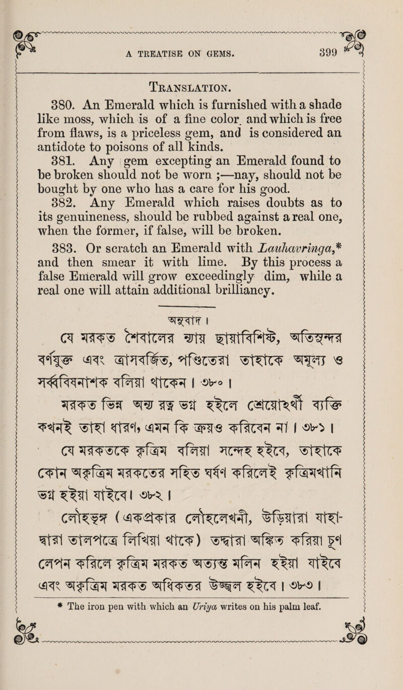 > > ___> Translation. j 380. An Emerald which is furnished with a shade like moss, which is of a fine color and which is free from flaws, is a priceless gem, and is considered an antidote to poisons of all kinds. 381. Any gem excepting an Emerald found to he broken should not he worn ;—-nay, should not be bought by one who has a care for his good. 382. Any Emerald which raises doubts as to its genuineness, should be rubbed against a real one, when the former, if false, will be broken. 383. Or scratch an Emerald with Lauhavringa^^ and then smear it with lime. By this process a false Emerald will grow exceedingly dim, while a real one will attain additional brilliancy. j I f% ^'S 5ft I 'sv:> I (7f 5fw^ I CTt5( ^f%f ^^?f1 I I I < ; ^ Wm «rtr¥) | c?r^5r f1%5( 5fw^I 1 I i ; * The iron pen with which an Uri^a writes on his palm leaf.