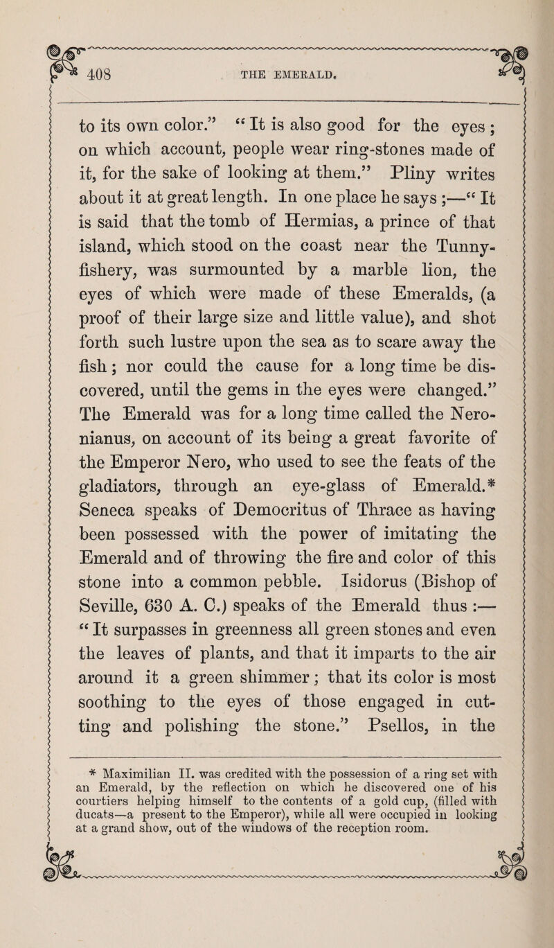 to its own color/’ It is also good for the eyes ; on which account, people wear ring-stones made of it, for the sake of looking at them.” Pliny writes about it at great length. In one place he says ;—It is said that the tomb of Hermias, a prince of that island, which stood on the coast near the Tunny- fishery, was surmounted by a marble lion, the eyes of which were made of these Emeralds, (a proof of their large size and little value), and shot forth such lustre upon the sea as to scare away the fish; nor could the cause for a long time be dis¬ covered, until the gems in the eyes were changed.” The Emerald was for a long time called the Nero- nianus, on account of its being a great favorite of the Emperor Nero, who used to see the feats of the gladiators, through an eye-glass of Emerald.^ Seneca speaks of Democritus of Thrace as having been possessed with the power of imitating the Emerald and of throwing the fire and color of this stone into a common pebble. Isidorus (Bishop of Seville, 630 A. C.) speaks of the Emerald thus :— It surpasses in greenness all green stones and even the leaves of plants, and that it imparts to the air around it a green shimmer; that its color is most soothing to the eyes of those engaged in cut¬ ting and polishing the stone.” Psellos, in the * Maximilian II. was credited with the possession of a ring set with an Emerald, by the reflection on which he discovered one of his courtiers helping himself to the contents of a gold cup, (filled with ducats—a present to the Emperor), while all were occupied in looking at a grand show, out of the windows of the reception room.