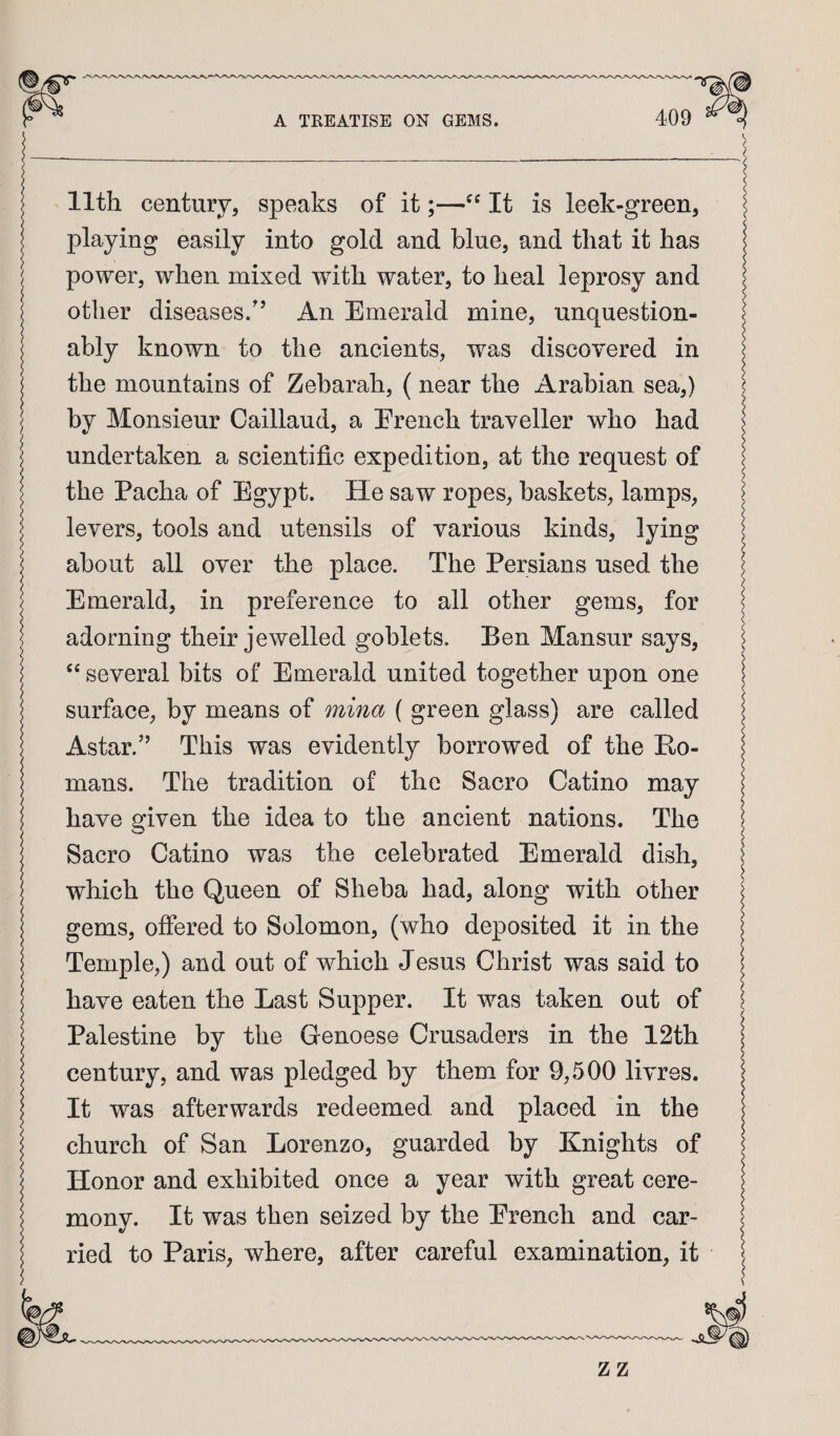 I 11th century, speaks of it;—It is leek-green, I playing easily into gold and blue, and that it has ^ power, when mixed with water, to heal leprosy and other diseases.'’ An Emerald mine, unquestion¬ ably known to the ancients, was discovered in the mountains of Zebarah, (near the Arabian sea,) by Monsieur Caillaud, a Ereiich traveller who had undertaken a scientific expedition, at the request of the Pacha of Egypt. He saw ropes, baskets, lamps, levers, tools and utensils of various kinds, lying J about all over the place. The Persians used the I Emerald, in preference to all other gems, for adorning their jewelled goblets. Ben Mansur says, “ several bits of Emerald united together upon one surface, by means of mina ( green glass) are called Astar.'’ This was evidently borrowed of the Ro¬ mans. The tradition of the Sacro Catino may have given the idea to the ancient nations. The Sacro Catino was the celebrated Emerald dish, which the Queen of Sheba had, along with other gems, offered to Solomon, (who deposited it in the Temple,) and out of which Jesus Christ was said to have eaten the Last Supper. It was taken out of I Palestine by the Genoese Crusaders in the 12th century, and was pledged by them for 9,500 livres. It was afterwards redeemed and placed in the j church of San Lorenzo, guarded by Knights of I Honor and exhibited once a year with great cere¬ mony. It was then seized by the Erench and car- j ried to Paris, where, after careful examination, it