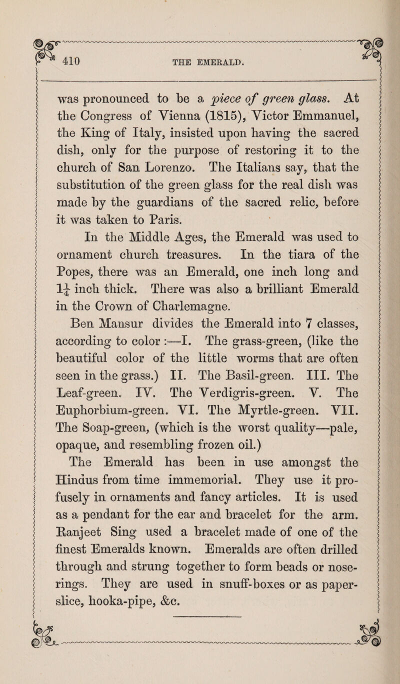 was pronounced to be a piece of green glass. At i the Congress of Vienna (1815), Victor Emmanuel, i the King of Italy, insisted upon having the sacred i dish, only for the purpose of restoring it to the | church of San Lorenzo. The Italians say, that the | substitution of the green glass for the real dish was made by the guardians of the sacred relic, before | it was taken to Paris. In the Middle Ages, the Emerald was used to ornament church treasures. In the tiara of the Popes, there was an Emerald, one inch long and | 1^ inch thick. There was also a brilliant Emerald in the Crown of Charlemagne. Ben Mansur divides the Emerald into 7 classes, | according to color :~I. The grass-green, (like the beautiful color of the little worms that are often seen in the grass.) II. The Basil-green. III. The Leaf-green. IV. The Verdigris-green. V. The Euphorbium-green. VI. The Myrtle-green. VII. The Soap-green, (which is the worst quality—pale, opaque, and resembling frozen oil.) The Emerald has been in use amongst the Hindus from time immemorial. They use it pro¬ fusely in ornaments and fancy articles. It is used as a pendant for the ear and bracelet for the arm. Eanjeet Sing used a bracelet made of one of the finest Emeralds known. Emeralds are often drilled i through and strung together to form beads or nose- | rings. They are used in snuff-boxes or as paper- S slice, hooka-pipe, &c.