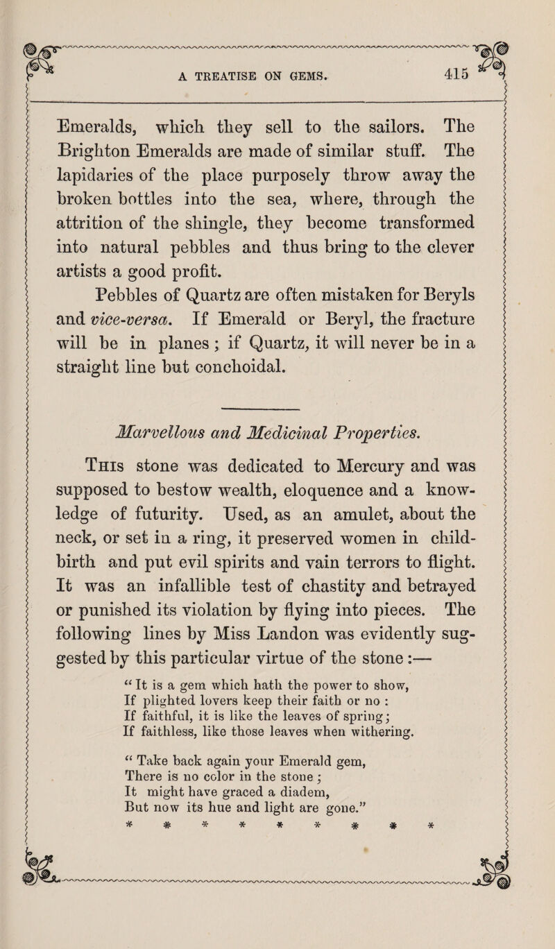 Emeralds, which they sell to the sailors. The Brighton Emeralds are made of similar stuff. The lapidaries of the place purposely throw away the broken bottles into the sea, where, through the attrition of the shingle, they become transformed into natural pebbles and thus bring to the clever artists a good profit. Pebbles of Quartz are often mistaken for Beryls and vice-versa. If Emerald or Beryl, the fracture will be in planes ; if Quartz, it will never be in a straight line but conchoidal. Marvellous and Medicinal Properties. This stone was dedicated to Mercury and was supposed to bestow wealth, eloquence and a know¬ ledge of futurity. Used, as an amulet, about the neck, or set in a ring, it preserved women in child¬ birth and put evil spirits and vain terrors to flight. It was an infallible test of chastity and betrayed or punished its violation by flying into pieces. The I following lines by Miss Landon was evidently sug- 5 gested by this particular virtue of the stone :— I “ It is a gem which hath the power to show, I If plighted lovers keep their faith or no : i If faithfal, it is like the leaves of spring; i If faithless, like those leaves when withering. I “ Take back again your Emerald gem, I There is no color in the stone ; I It might have graced a diadem, J But now its hue and light are gone.” ^ # * * * * * / / f