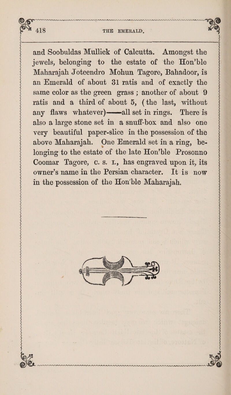 I and Soobuldas Mullick of Calcutta. Amongst the I jewels, belonging to the estate of the Hon’ble I Maharajah Joteendro Mohun Tagore, Bahadoor, is an Emerald of about 31 ratis and of exactly the < same color as the green grass ; another of about 9 \ ratis and a third of about 5, (the last, without \ any flaws whatever) ■■■—all set in rings. There is also a large stone set in a snuff-box and also one very beautiful paper-slice in the possession of the above Maharajah. One Emerald set in a ring, be¬ longing to the estate of the late Hon’ble Prosonno Goomar Tagore, c. s. i., has engraved upon it, its owner’s name in the Persian character. It is now in the possession of the Hoffble Maharajah.