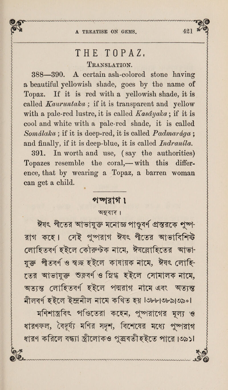 THE TOPAZ. Translation. 388—390. A certain ash-colored stone having a beautiful yellowish shade, goes by the name of Topaz. If it is red with a yellowish shade, it is called Kauruntaka ; if it is transparent and yellow with a pale-red lustre, it is called Kasdyaka ; if it is cool and white with a pale-red shade, it is called Somdlaka ; if it is deep-red, it is called Padmardga ; and finally, if it is deep-blue, it is called Indranila. 391. In worth and use, (say the authorities) Topazes resemble the coral,— with this differ¬ ence, that by wearing a Topaz, a barren woman can get a child. I I c?rff^^< 'srN- 'Q ^5. (TitR- 5rh;5( 51^