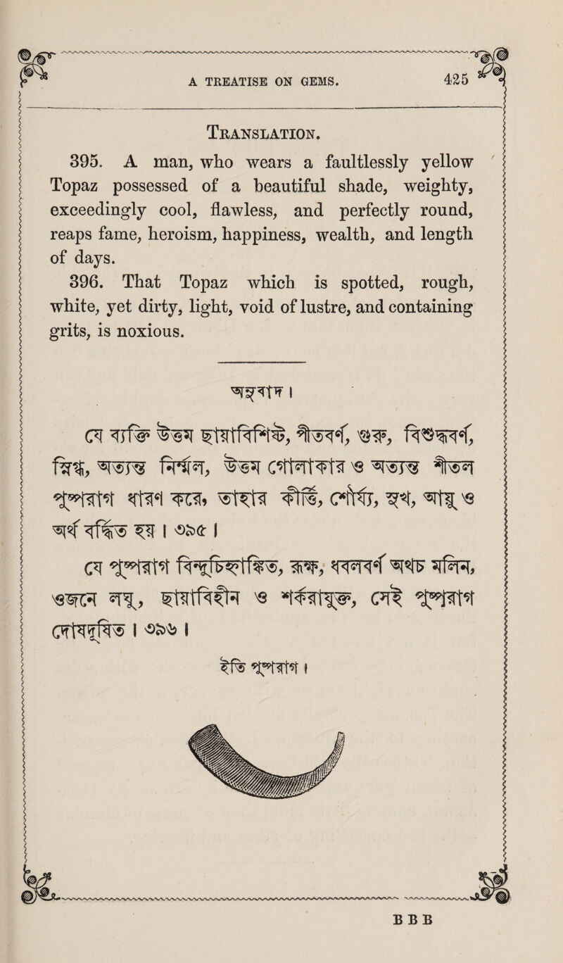 Translation. 395. A man, who wears a faultlessly yellow Topaz possessed of a beautiful shade, weighty, exceedingly cool, flawless, and perfectly round, reaps fame, heroism, happiness, wealth, and length of days. 396. That Topaz which is spotted, rough, white, yet dkty, light, void of lustre, and containing grits, is noxious. I (71 f '55?F, f^=T, 'S ^ I 'SSifi: I '« (7f^ BBB