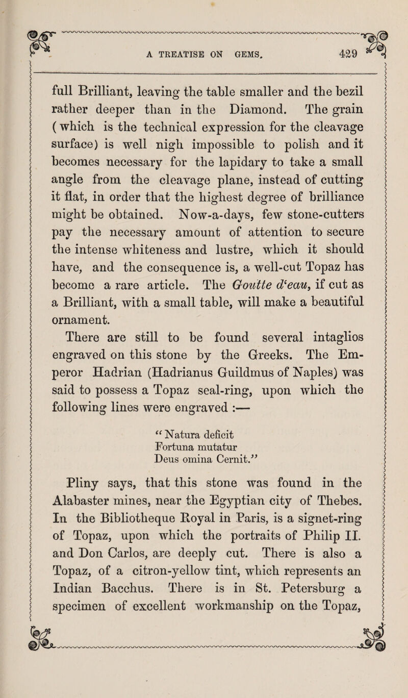 full Brilliant, leaving the table smaller and the hezil rather deeper than in the Diamond. The grain (which is the technical expression for the cleavage surface) is well nigh impossible to polish and it becomes necessary for the lapidary to take a small angle from the cleavage plane, instead of cutting it flat, in order that the highest degree of brilliance might be obtained. Now-a-days, few stone-cutters pay the necessary amount of attention to secure the intense whiteness and lustre, which it should have, and the consequence is, a well-cut Topaz has become a rare article. The Goutte d^eau, if cut as a Brilliant, with a small table, will make a beautiful ornament. There are still to be found several intaglios engraved on this stone by the Greeks. The Em¬ peror Hadrian (Hadrianus Guildmus of Naples) was said to possess a Topaz seal-ring, upon which the following lines were engraved :— ^^Natura deficit Fortuna mutatur Deus omina Cernit.'’'’ Pliny says, that this stone was found in the Alabaster mines, near the Egyptian city of Thebes. In the Bibliotheque Royal in Paris, is a signet-ring of Topaz, upon which the portraits of Philip II. and Don Carlos, are deeply cut. There is also a Topaz, of a citron-yellow tint, which represents an Indian Bacchus. There is in St. Petersburg a specimen of excellent workmanship on the Topaz,