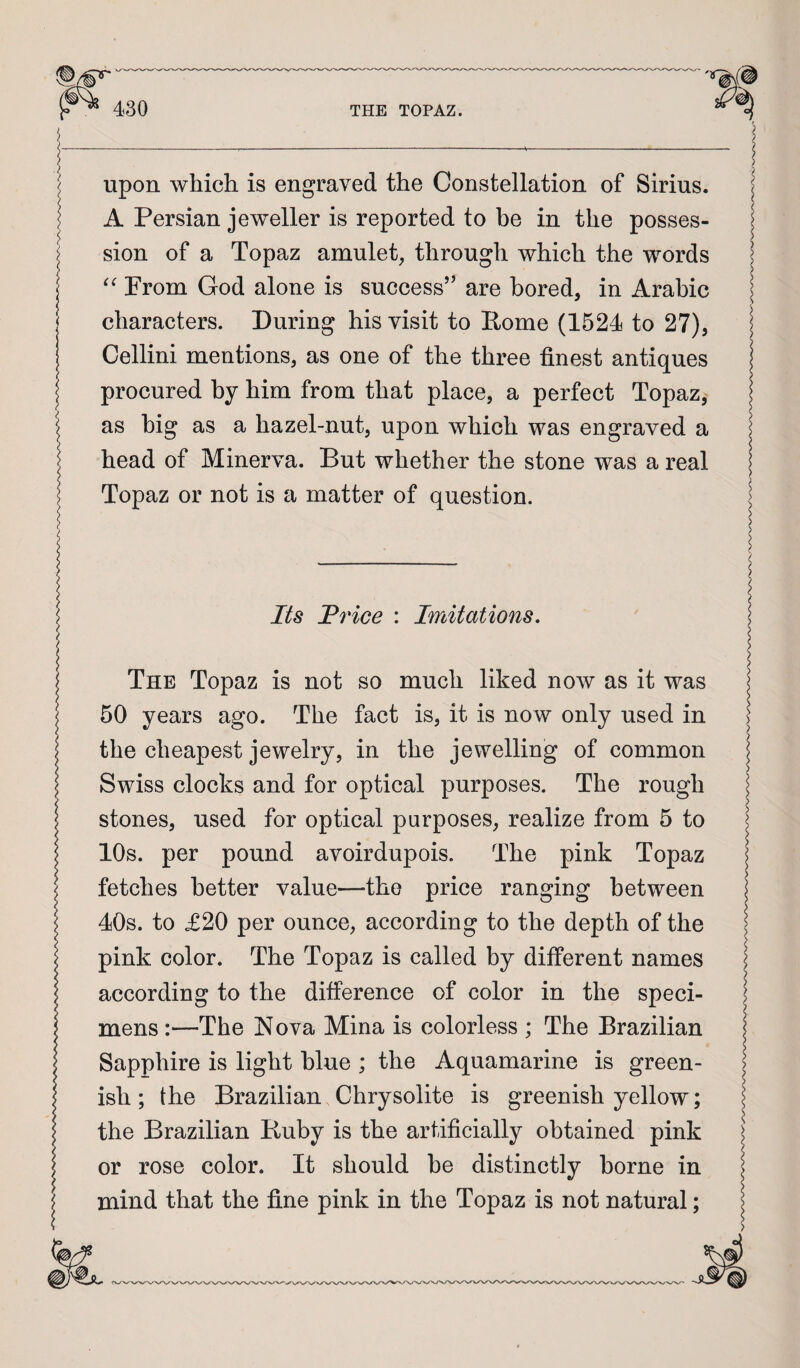 upon which is engraved the Constellation of Sirius. A Persian jeweller is reported to be in the posses¬ sion of a Topaz amulet, through which the words Prom God alone is success’’ are bored, in Arabic characters. During his visit to Rome (1524 to 27), Cellini mentions, as one of the three finest antiques procured by him from that place, a perfect Topaz, as big as a hazel-nut, upon which was engraved a head of Minerva. But whether the stone was a real Topaz or not is a matter of question. Its JPrice : Imitations, The Topaz is not so much liked now as it was 50 years ago. The fact is, it is now only used in the cheapest jewelry, in the jewelling of common Swiss clocks and for optical purposes. The rough stones, used for optical purposes, realize from 5 to 10s. per pound avoirdupois. The pink Topaz fetches better value—the price ranging between 40s. to £20 per ounce, according to the depth of the pink color. The Topaz is called by different names according to the difference of color in the speci¬ mens :—The Nova Mina is colorless ; The Brazilian Sapphire is light blue ; the Aquamarine is green¬ ish ; the Brazilian. Chrysolite is greenish yellow; the Brazilian Buby is the artificially obtained pink or rose color. It should be distinctly borne in mind that the fine pink in the Topaz is not natural;