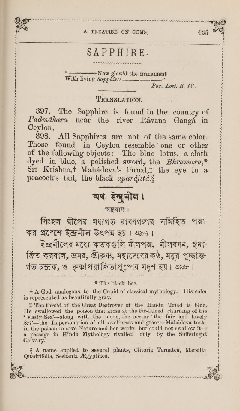 SAPPHIRE- ** * * * §7*^-Now glowM the firmament With living Sapphires--” Par. Lost. B. IV. Translation. 397. The Sapphire is found in the country of Padmdkara near the river Eavana Gano’a in Ceylon. 398. All Sapphires are not of the same color. Those found in Ceylon resemble one or other of the following objects :—The blue lotus, a cloth dyed in blue, a polished sword, the JBhramara,^ Sri Krishna,t Mahadeva’s throat,^ the eye in a peacock's tail, the black apardjitd.^ I 'twl- I I ^ 'Q f I 'SJ5V I * The black bee. f A God analogous to the Cupid of classical mythology. His color is represented as beautifully gray. X The throat of the Great Destroyer of the Hindu Triad is blue. He swallowed the poison that arose at the far-famed churning of the ‘ Vasty Sea’—along with the moon, the nectar ‘ the fair and lovely JSrl*—the Impersonation of all lovelinesss and grace—Mahadeva took in the poison to save Nature and her works, but could not swallow it— a passage in Hindu Mythology rivalled only by the Sufferingat Calvary. § A name applied to several plants, Clitoria Ternatea, Marsilia Quadrifolia, Sesbania .^gyptiaca.