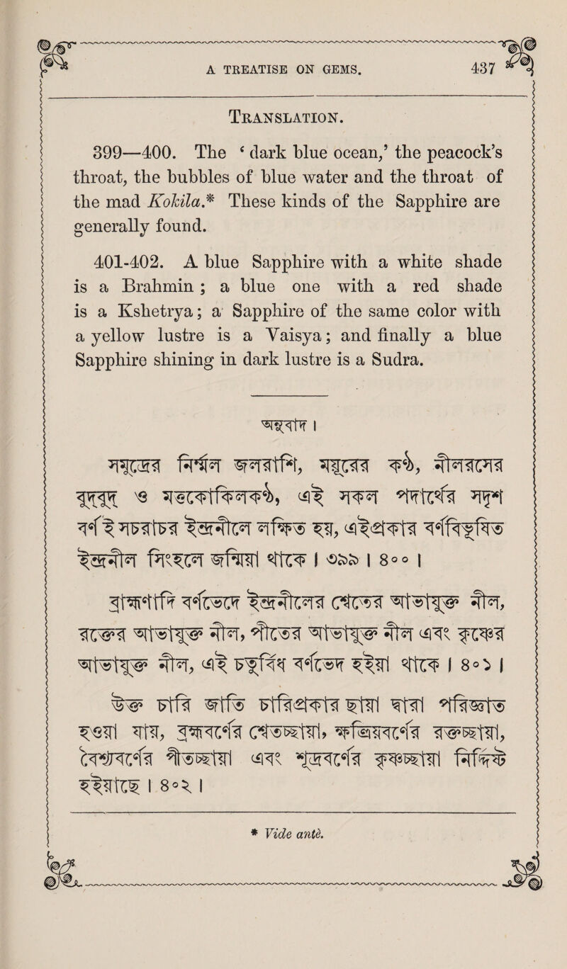 Translation. 399—400. The ^ dark blue ocean/ the peacock’s throat, the bubbles of blue water and the throat of the mad KohilaJ^ These kinds of the Sapphire are generally found. 401-402. A blue Sapphire with a white shade is a Brahmin; a blue one with a red shade is a Kshetrya; a Sapphire of the same color with a yellow lustre is a Vaisya; and finally a blue Sapphire shining in dark lustre is a Sudra. I i 18°° i ctir^ fti=r, '^11^ %r, ‘4'^s %r, I 8=:> I ^ Ft1% W5?t?rl, 18®^ I ♦ Vide ante.