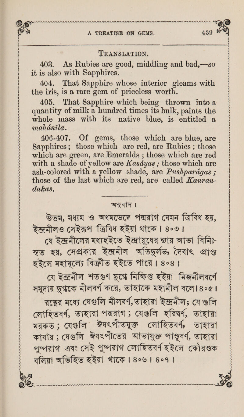 Translation. 403. As Rubies are good, middling and bad,—so it is also with Sapphires. 404. That Sapphire whose interior gleams with the iris, is a rare gem of priceless worth. 405. That Sapphire which being thrown into a quanti ty of milk a hundred times its bulk, paints the whole mass with its native blue, is entitled a mahdmla, 406-407. Of gems, those which are blue, are Sapphires; those which are red, are Rubies ; those which are green, are Emeralds ; those which are red with a shade of yellow are Kasdyas; those which are ash-colored with a yellow shade, are Fushpardgas ; those of the last which are red, are called Kauran- dakas. I I 80'S I c?i ^ ^ I 8o8 j ^18°41 18®^ 18®<i i