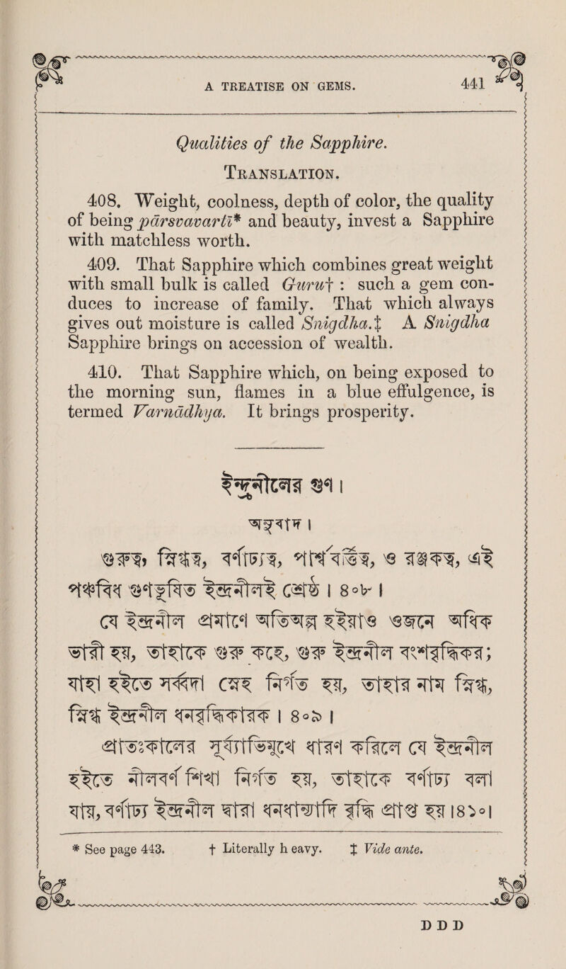 Qualities of the Sapphire. Translation. 408. Weight, coolness, depth of color, the quality of being pdrsvavartl^ and beauty, invest a Sapphire with matchless worth. 409. That Sapphire which combines great weight with small bulk is called Guru^ : such a gem con¬ duces to increase of family. That which always gives out moisture is called Snigdha.X A Snigdha Sapphire brings on accession of wealth. 410. That Sapphire which, on being exposed to the morning sun, flames in a blue effulgence, is termed Varnddhya. It brings prosperity. I c«fi I 8 °n ^ Jrfst 180 1 wtil ff% ^ 18 :i ° I * See page 443. t Literally h eavy. J Vide ante.