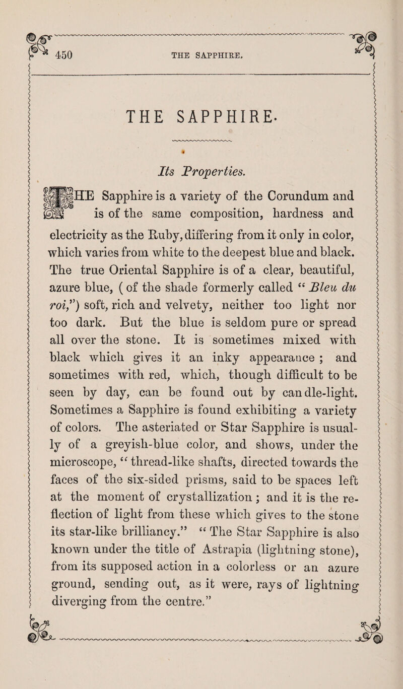^ISHE Sapphire is a variety of the Corundum and THE SAPPHIRE. Its Properties. ^ is of the same composition, hardness and I electricity as the Euby, differing from it only in color, ^ which varies from white to the deepest blue and black. | The true Oriental Sapphire is of a clear, beautiful, azure blue, (of the shade formerly called “ Bleu du roly') soft, rich and velvety, neither too light nor too dark. But the blue is seldom pure or spread all over the stone. It is sometimes mixed with black which gives it an inky appearance ; and \ sometimes with red, which, though difidcult to be \ seen by day, can be found out by candle-light. Sometimes a Sapphire is found exhibiting a variety of colors. The asteriated or Star Sapphire is usual- ^ ly of a greyish-blue color, and shows, under the microscope, thread-like shafts, directed towards the < faces of the six-sided prisms, said to be spaces left ^ at the moment of crystallization ; and it is the re¬ flection of light from these which gives to the stone its star-like brilliancy.” The Star Sapphire is also | known under the title of Astrapia (lightning stone), | from its supposed action in a colorless or an azure ^ ground, sending out, as it were, rays of lightning | diverging from the centre.” j