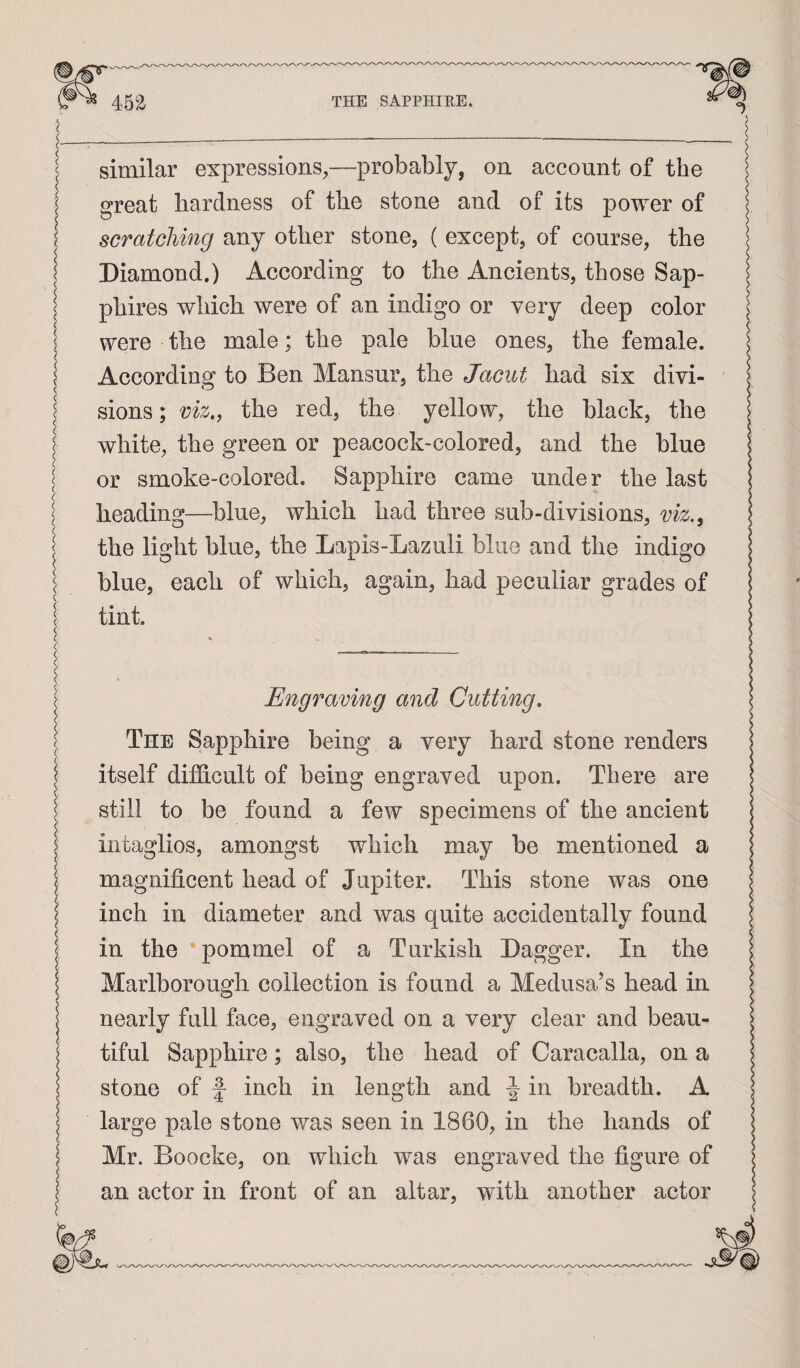 similar expressions,—probably, on account of the great hardness of the stone and of its power of scratching any other stone, ( except, of course, the Diamond.) According to the Ancients, those Sap¬ phires which were of an indigo or very deep color j were the male; the pale blue ones, the female. I According to Ben Mansur, the Jacut had six divi- I sions; viz,, the red, the yellow, the black, the 1 white, the green or peacock-colored, and the blue I or smoke-colored. Sapphire came under the last ^ heading—blue, which had three sub-divisions, viz.„ I the light blue, the Lapis-Lazuli blue and the indigo ! blue, each of which, again, had peculiar grades of 1 tint. Engraving and Cutting, The Sapphire being a very hard stone renders itself difficult of being engraved upon. There are still to be found a few specimens of the ancient intaglios, amongst which may be mentioned a magnificent head of Jupiter. This stone was one inch in diameter and was quite accidentally found in the pommel of a Turkish Dagger. In the Marlborough collection is found a Medusa’s head in nearly full face, engraved on a very clear and beau¬ tiful Sapphire; also, the head of Caracalla, on a stone of f inch in length and ^ in breadth. A large pale stone was seen in 1860, in the hands of Mr. Boocke, on which was engraved the figure of an actor in front of an altar, with another actor