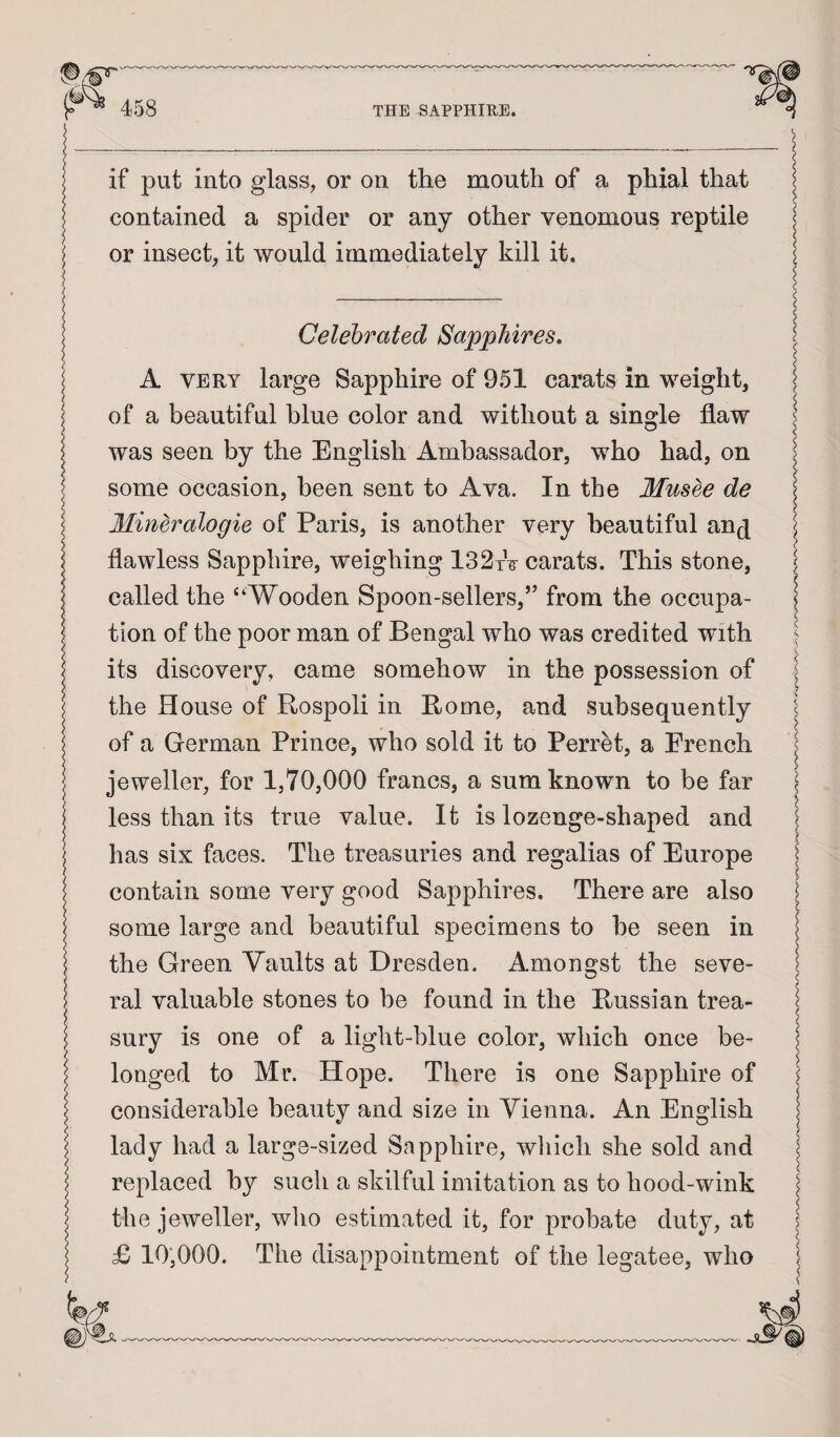 if put into glass, or on the mouth of a phial that contained a spider or any other venomous reptile or insect, it would immediately kill it. Celebrated Sapphires. A VERY large Sapphire of 951 carats in weight, ! of a beautiful blue color and without a single flaw I was seen by the English Ambassador, who had, on I some occasion, been sent to Ava. In the Musee de \ Minh'^alogie of Paris, is another very beautiful anj flawless Sapphire, weighing 132tV carats. This stone, j called the “Wooden Spoon-sellers,’’ from the occupa- I tion of the poor man of Bengal who was credited with its discovery, came somehow in the possession of the House of Rospoli in Rome, and subsequently of a German Prince, who sold it to Ferret, a French jeweller, for 1,70,000 francs, a sum known to be far less than its true value. It is lozenge-shaped and has six faces. The treasuries and regalias of Europe contain some very good Sapphires. There are also some large and beautiful specimens to be seen in \ the Green Vaults at Dresden. Amongst the seve- I ral valuable stones to be found in the Russian trea¬ sury is one of a light-blue color, which once be¬ longed to Mr. Hope. There is one Sapphire of considerable beauty and size in Vienna. An English I lady had a large-sized Sapphire, wliich she sold and I replaced by such a skilful imitation as to hood-wink the jeweller, who estimated it, for probate duty, at £ 10',000. The disappointment of the legatee, who