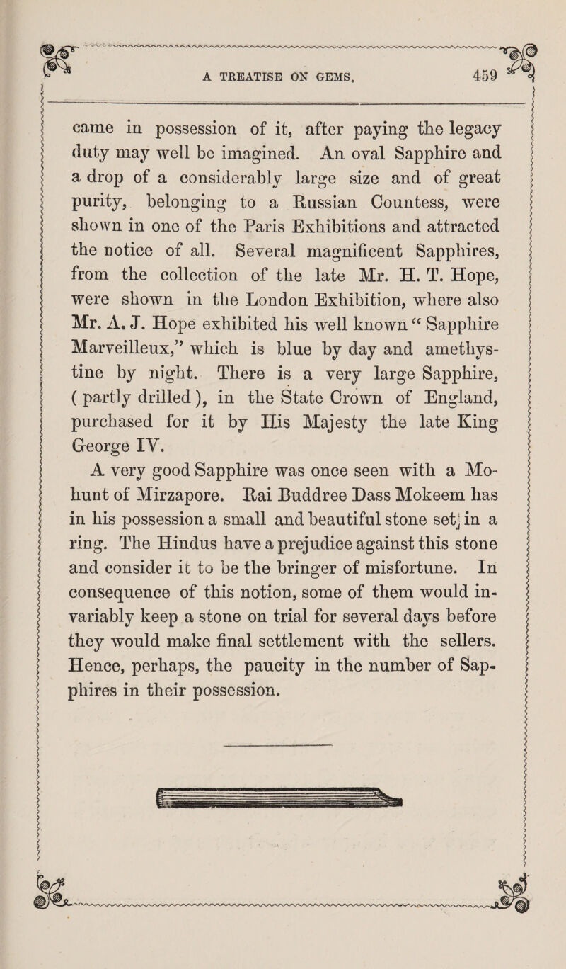 came in possession of it, after paying the legacy duty may well be imagined. An oval Sapphire and a drop of a considerably large size and of great purity, belonging to a Russian Countess, were shown in one of the Paris Exhibitions and attracted the notice of all. Several magnificent Sapphires, from the collection of the late Mr. H. T. Hope, were shown in the London Exhibition, where also Mr. A. J. Hope exhibited his well known Sapphire Marveilleux,” which is blue by day and amethys¬ tine by night. There is a very large Sapphire, ( partly drilled), in the State Crown of England, purchased for it by His Majesty the late King George IV. A very good Sapphire was once seen with a Mo- hunt of Mirzapore. Rai Buddree Dass Mokeem has in his possession a small and beautiful stone setj in a ring. The Hindus have a prejudice against this stone and consider it to be the bringer of misfortune. In consequence of this notion, some of them would in¬ variably keep a stone on trial for several days before they would make final settlement with the sellers. Hence, perhaps, the paucity in the number of Sap¬ phires in their possession.