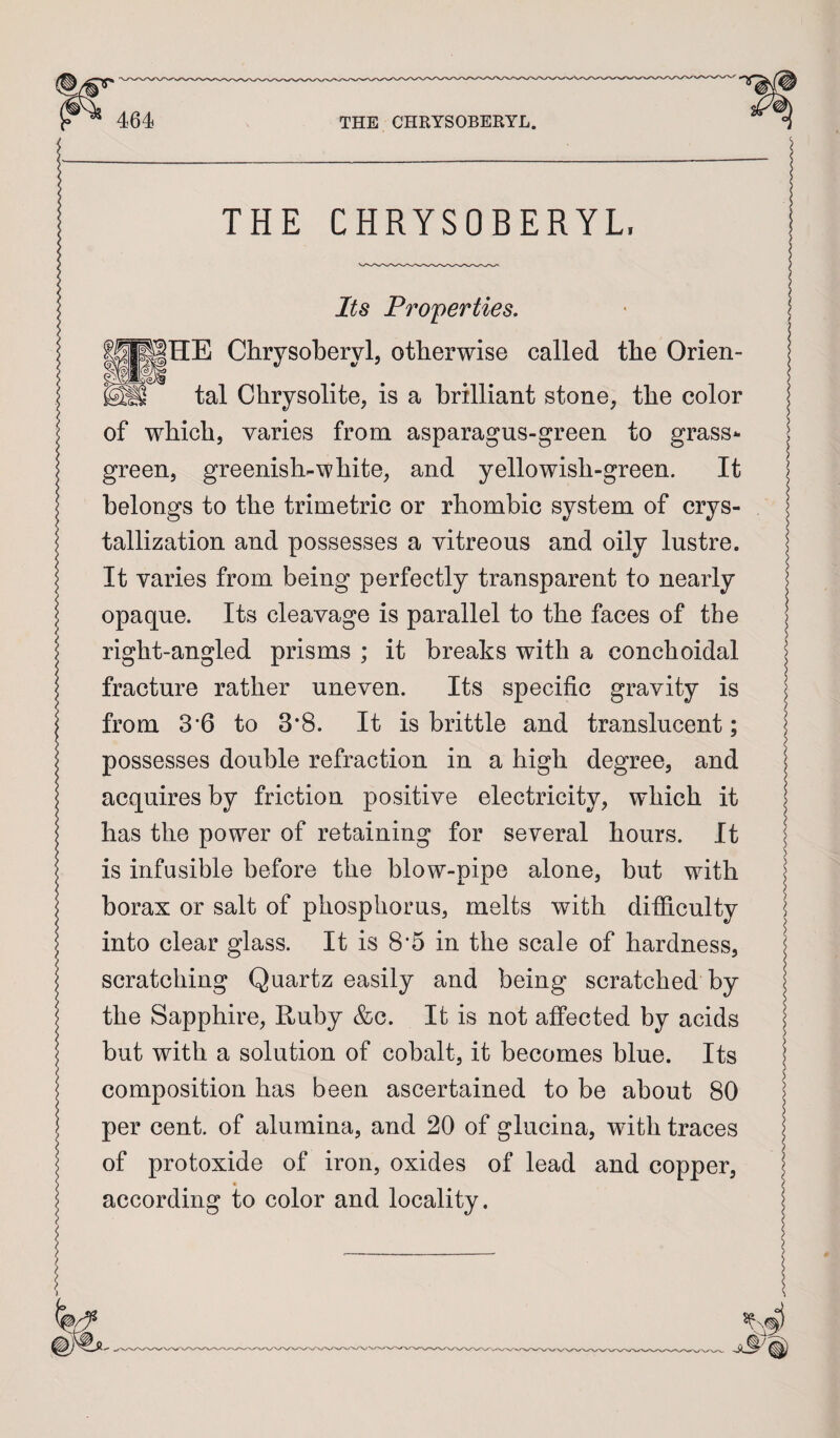 THE CHRYSOBERYL, Its Properties, HE Chrysoberyl, otherwise called the Orien¬ tal Chrysolite, is a brilliant stone, the color of which, varies from asparagus-green to grass*- green, greenish-white, and yellowish-green. It belongs to the trimetric or rhombic system of crys¬ tallization and possesses a vitreous and oily lustre. It varies from being perfectly transparent to nearly opaque. Its cleavage is parallel to the faces of the right-angled prisms ; it breaks with a conchoidal fracture rather uneven. Its specific gravity is from 3*6 to 3*8. It is brittle and translucent; possesses double refraction in a high degree, and acquires by friction positive electricity, which it has the power of retaining for several hours. It is infusible before the blow-pipe alone, but with borax or salt of phosphorus, melts with difficulty into clear glass. It is 8*5 in the scale of hardness, scratching Quartz easily and being scratched by the Sapphire, Ruby &c. It is not affected by acids but with a solution of cobalt, it becomes blue. Its composition has been ascertained to be about 80 per cent, of alumina, and 20 of glucina, with traces of protoxide of iron, oxides of lead and copper, according to color and locality.