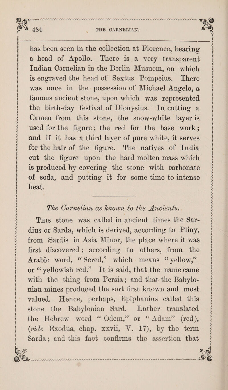 has been seen in the collection at Plorence, bearing a head of Apollo. There is a very transparent Indian Carnelian in the Berlin Musuem, on which is engraved the head of Sextus Pompeius. There was once in the possession of Michael Angelo, a famous ancient stone, upon which was represented the birth-day festival of Dionysius. In cutting a Cameo from this stone, the snow-white layer is used for the figure; the red for the base work; and if it has a third layer of pure white, it serves for the hair of the figure. The natives of India cut the figure upon the hard molten mass which is produced by covering the stone with carbonate of soda, and putting it for some time to intense heat. The Carnelian as known to the Ancients, This stone was called in ancient times the Sar- dius or Sarda, which is derived, according to Pliny, from Sardis in Asia Minor, the place where it was first discovered; according to others, from the Arabic word, Sered,” which means yellow,’’ or yellowish red.” It is said, that the name came with the thing from Persia; and that the Babylo¬ nian mines produced the sort first known and most valued. Hence, perhaps, Epiphanius called this stone the Babylonian Sard. Luther translated the Hebrew word Odem,” or Adam” (red), {vide Exodus, chap, xxvii, V. 17), by the term Sarda; and this fact confirms the assertion that