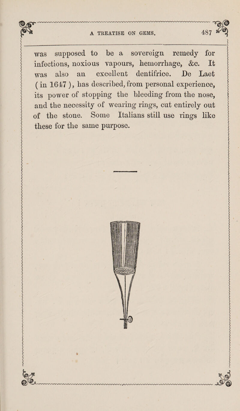 s I was supposed to be a sovereign remedy for infections, noxious vapours, hemorrhage, &c. It was also an excellent dentifrice. De Laet (in 1647 ) 5 has described, from personal experience, its power of stopping the bleeding from the nose, and the necessity of wearing rings, cut entirely out of the stone. Some Italians still use rings like these for the same purpose.