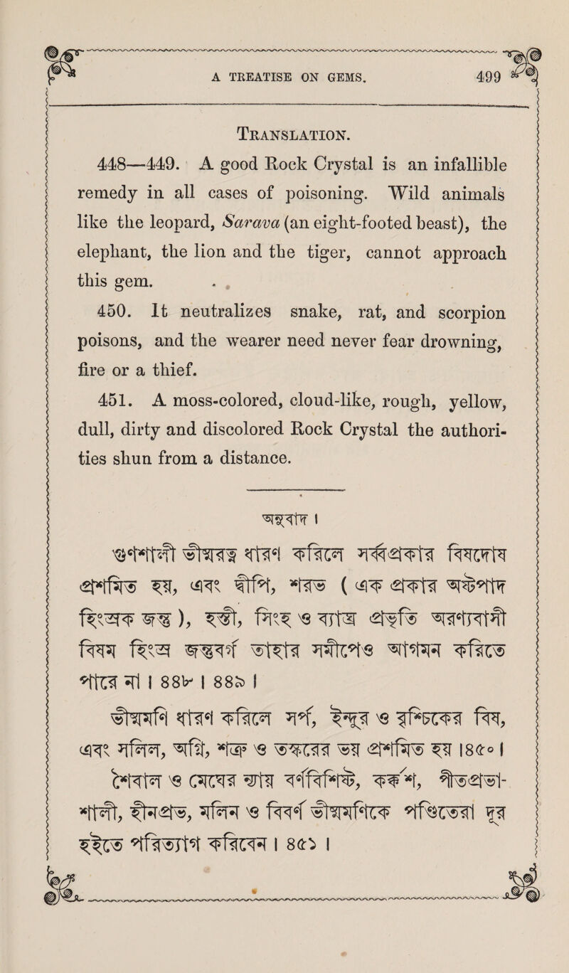 Translation. 448—449. A good Eock Crystal is an infallible remedy in all cases of poisoning. Wild animals like the leopard, Sarava (an eight-footed beast), the elephant, the lion and the tiger, cannot approach this gem. 450. It neutralizes snake, rat, and scorpion poisons, and the wearer need never fear drowning, fire or a thief. 451. A moss-colored, cloud-like, rough, yellow, dull, dirty and discolored Eock Crystal the authori¬ ties shun from a distance. 51^^ 1 Wft' mi frR, ‘2t^ Jfl I 88^ I 88S) I mi Sjflf, *tw ^8 ^ ISfiro I I 8fi::> I I