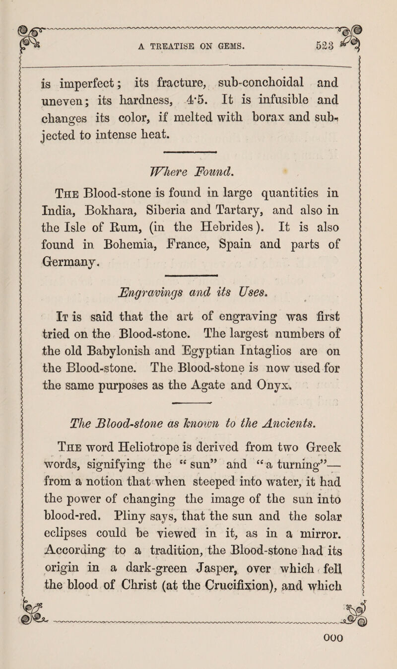 is imperfect; its fracture, sub-conchoidal and uneven; its hardness, 4*5. It is infusible and changes its color, if melted with borax and sub-i jected to intense heat. Where Found, The Blood-stone is found in large quantities in India, Bokhara, Siberia and Tartary, and also in the Isle of Rum, (in the Hebrides). It is also found in Bohemia, France, Spain and parts of Germany. Engravings and its Uses, f It is said that the art of engraving was first tried on the Blood-stone. The largest numbers of the old Babylonish and Egyptian Intaglios are on the Blood-stone. The Bloodrstone is now used for the same purposes as the Agate and Onyx. The Bloodstone as hnoim to the Ancients, The word Heliotrope is derived from two Greek words, signifying the sun” and a turning”— from a notion that when steeped into water, it had the power of changing the image of the sun into blood-red. Pliny says, that the sun and the solar eclipses could be viewed in it, as in a mirror. According to a tradition, the Blood-stone had its origin in a dark-green Jasper, over which fell the blood of Christ (at the Crucifixion), and which -A 000