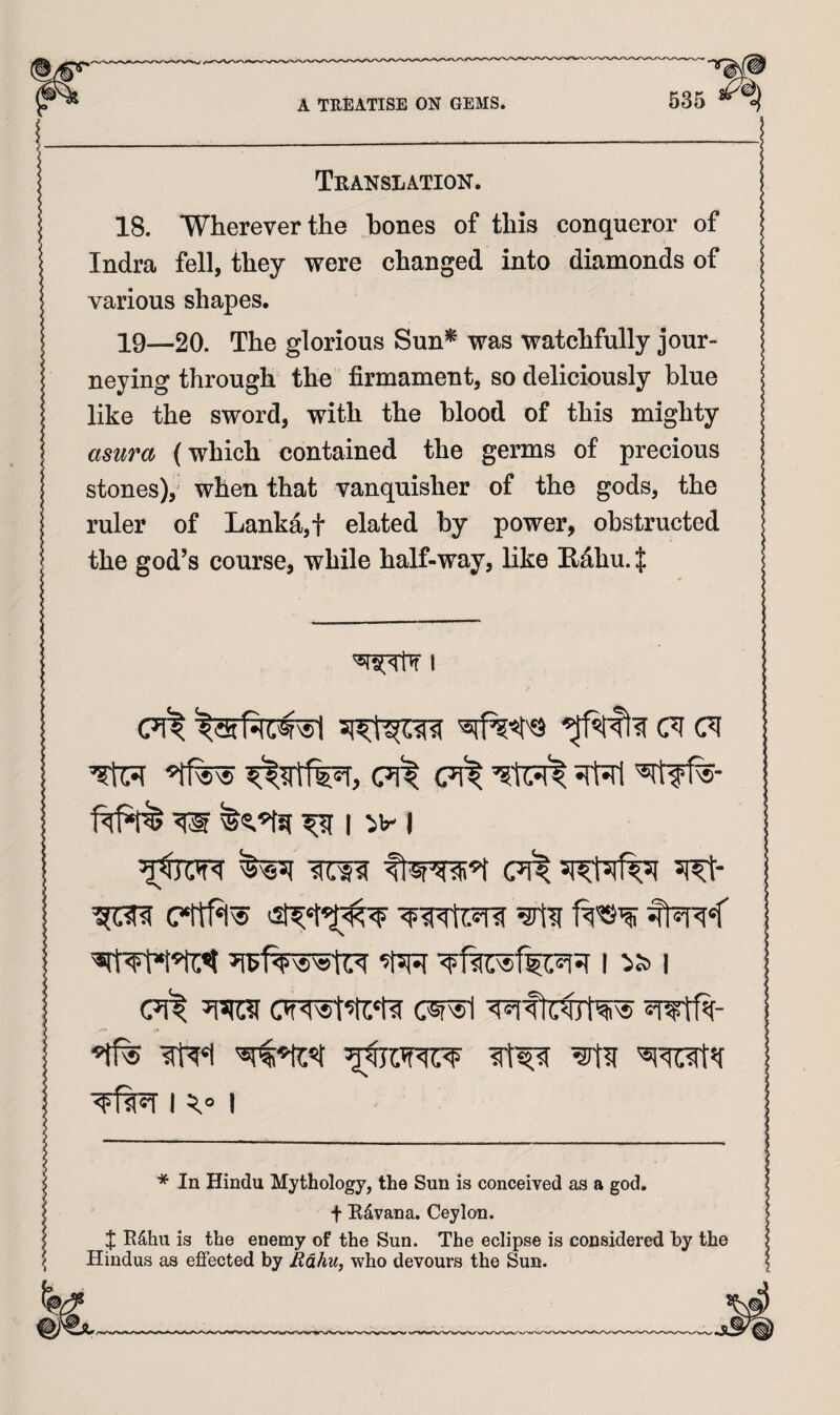 ! Translation. 18. Wherever the hones of this conqueror of Indra fell, they were changed into diamonds of various shapes. 19—20. The glorious Sun^ was watchfully jour¬ neying through the firmament, so deliciously blue like the sword, with the blood of this mighty asura (which contained the germs of precious stones),^ when that vanquisher of the gods, the ruler of Lanka, t elated by power, obstructed the god’s course, while half-way, like E/ahu. $ I (71^ cm (met <71^ w ^ nv I (met (Tfwt’ti'ti cwi 4R(«i I I * In Hindu Mythology, the Sun is conceived as a god. t Rd,vana. Ceylon. X R^hu is the enemy of the Sun. The eclipse is considered by the Hindus as effected by Edhu, who devours the Sun.