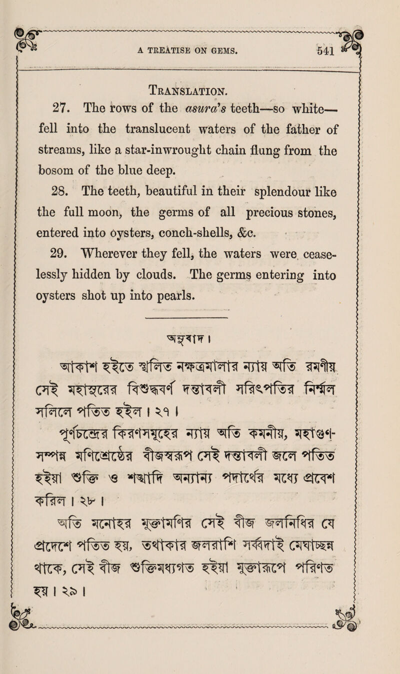 Translation. 27. The rows of the asura^s teeth—so white— fell into the translucent waters of the father of streams, like a star-inwrought chain flung from the bosom of the blue deep. 28. The teeth, beautiful in their splendour like the full moon, the germs of all precious stones, entered into oysters, conch-shells, &c. 29. Wherever they fell, the waters were, cease¬ lessly hidden by clouds. The germs entering into oysters shot up into pearls. I ^t*t siTtl ^ (?l^ ^ 'Q »t^ 5iOT'2ti:T^ I I ■stwc*!