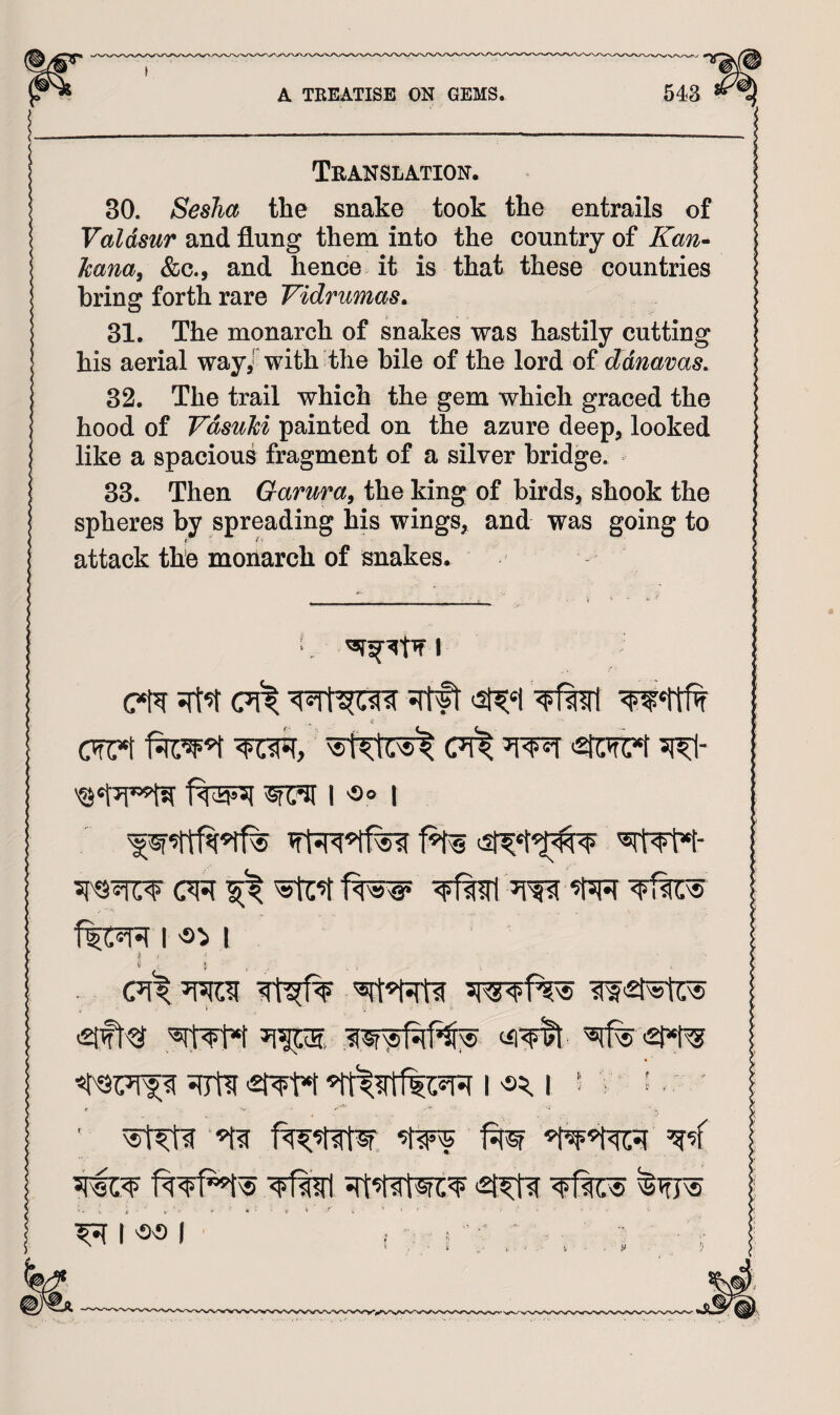 Translation. 30. Sesha the snake took the entrails of Valdsur ^Lud&xng them into the country of kana^ &c., and hence it is that these countries bring forth rare Vidrumas^ 31. The monarch of snakes was hastily cutting his aerial way/ with the bile of the lord of ddnavas. 32. The trail which the gem which graced the hood of Vdsuhi painted on the azure deep, looked like a spacious fragment of a silver bridge. 33. Then Garma^ the king of birds, shook the spheres by spreading his wings, and was going to attack the monarch of snakes. » € I •So I I I CTf W2tstUs f%l ■ ... M >■' ■■ *' • ■ V it ' . ' • ’ ^ I SS I ■ ,. : i - ■ • - ,