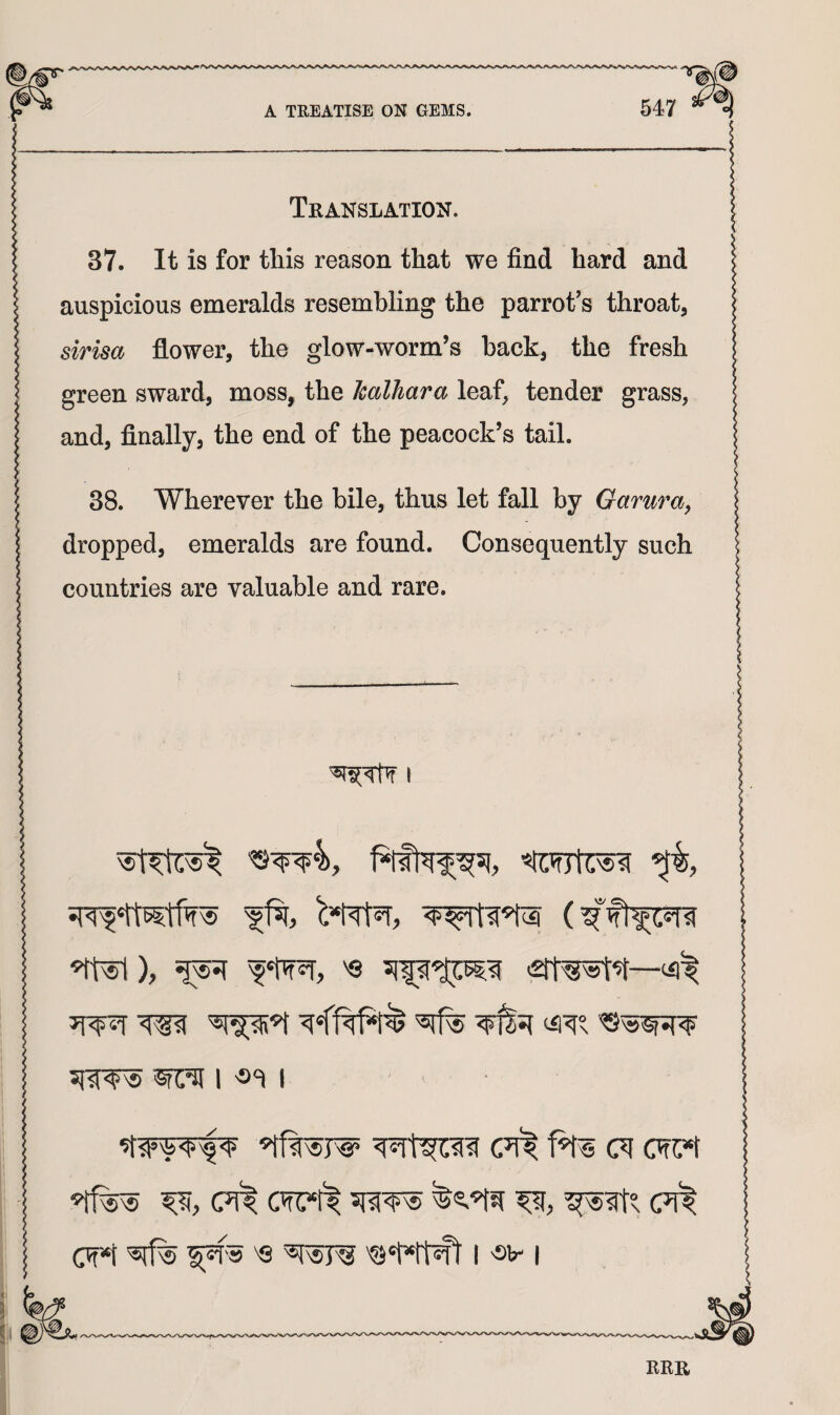 Translation. 37. It is for this reason that we find hard and auspicious emeralds resembling the parrot's throat, sirisa flower, the glow-worm’s hack, the fresh green sward, moss, the Jcalhara leaf, tender grass, and, finally, the end of the peacock’s tail. 38. Wherever the bile, thus let fall by Gamra^ dropped, emeralds are found. Consequently such countries are valuable and rare. I 1 I (?i^ cwc«t (m*ft sraw CW*t 'Q I 'Sb' I ERR