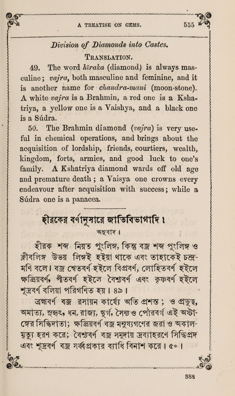 Division of Diamonds into Castes. * - I Translation, 49. The W9rd Mr aha (diamond) is always mas¬ culine ; vajra^ both masculine and feminine, and it is another name for chandra-mani (moon-stone). A white is a Brahmin, a red one is a Ksha- triya, a yellow one is a Vaishya, and a black one is a Sudra. 60. The Brahmin diamond {vajra) is very use¬ ful in chemical operations, and brings about the acquisition of lordship, friends, courtiers, wealth, kingdom, forts, armies, and good luck to one’s family. A Kshatriya diamond wards off old age and premature death; a Vaisya one crowns every endeavour after acquisition with success; while a Sudra one is a panacea. I ftw W *plt '8 ^ I 8S> I m