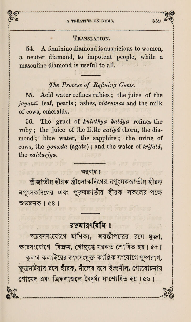 Translation. 54. A feminine diamond is auspicious to women, a neuter diamond, to impotent people, while a masculine diamond is useful to all. 2%^ Process of Mefining Gems. f 55. Acid water refines rubies; the juice of the jay anti leaf, pearls; ashes, vidrumas and the milk of cows, emeralds. 56. The gruel of kulatJiya kaldya refines the ruby; the juice of the little natiyd thorn, the dia¬ mond ; blue water, the sapphire; the urine of cows, the gomeda (agate); and the water of trifald^ the vaidurjya. t I ^81 C*tt1W ^ U(t I ^ ftw, c^rtet^t^r c’ttw f^wtwr ^ 14^ I