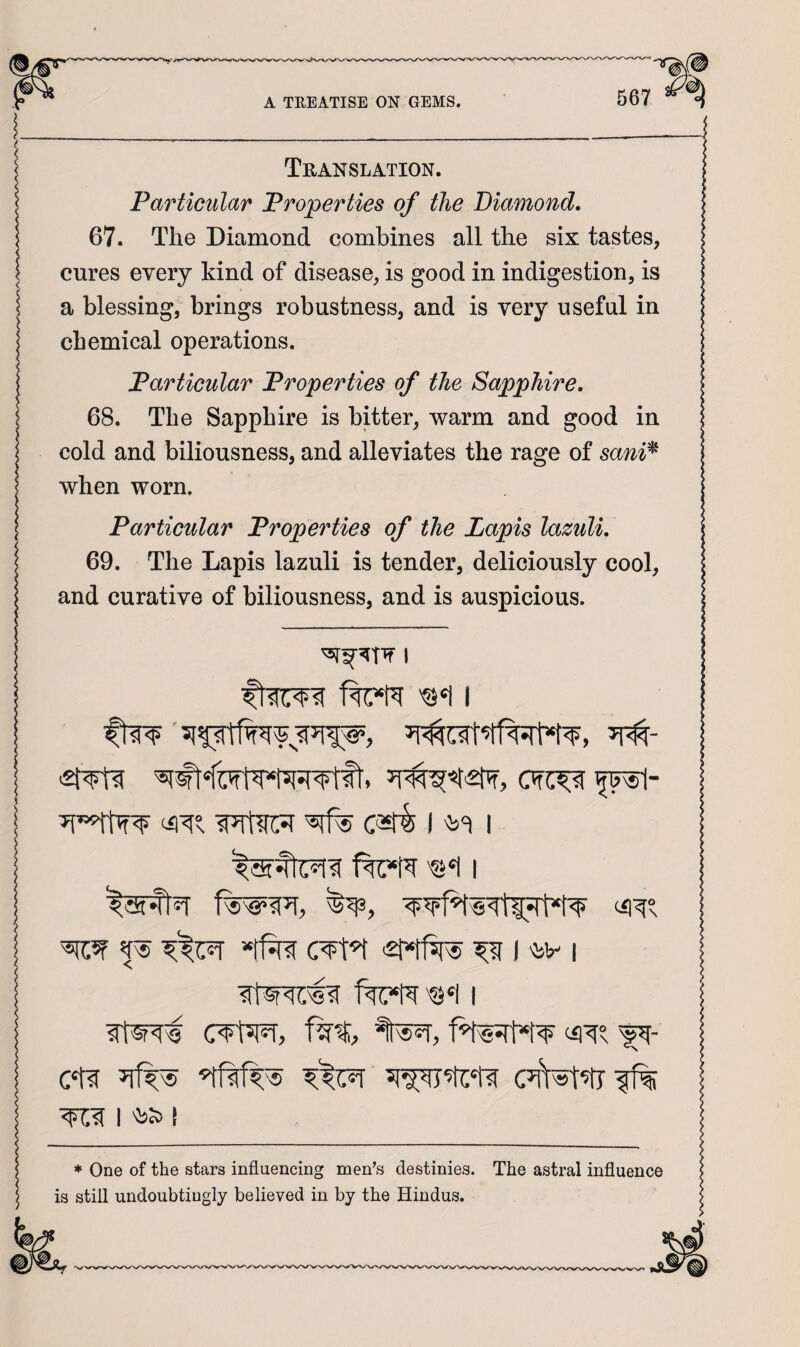 I_ Translation. \ Particular Properties of the Diamond. 67. The Diamond combines all the six tastes, I cures every kind of disease, is good in indigestion, is a blessing, brings robustness, and is very useful in chemical operations. Particular Properties of the Sapphire. 68. The Sapphire is bitter, warm and good in cold and biliousness, and alleviates the rage of sani^ when worn. Particular Properties of the Lapis lazuli. 69. The Lapis lazuli is tender, deliciously cool, and curative of biliousness, and is auspicious. 1 j (iiTs ^ m I *tf^ '2Mf^ ^ I 'IsV I 1 I ! * One of the stars influencing men’s destinies. The astral influence 5 is still undoubtingly believed in by the Hindus.