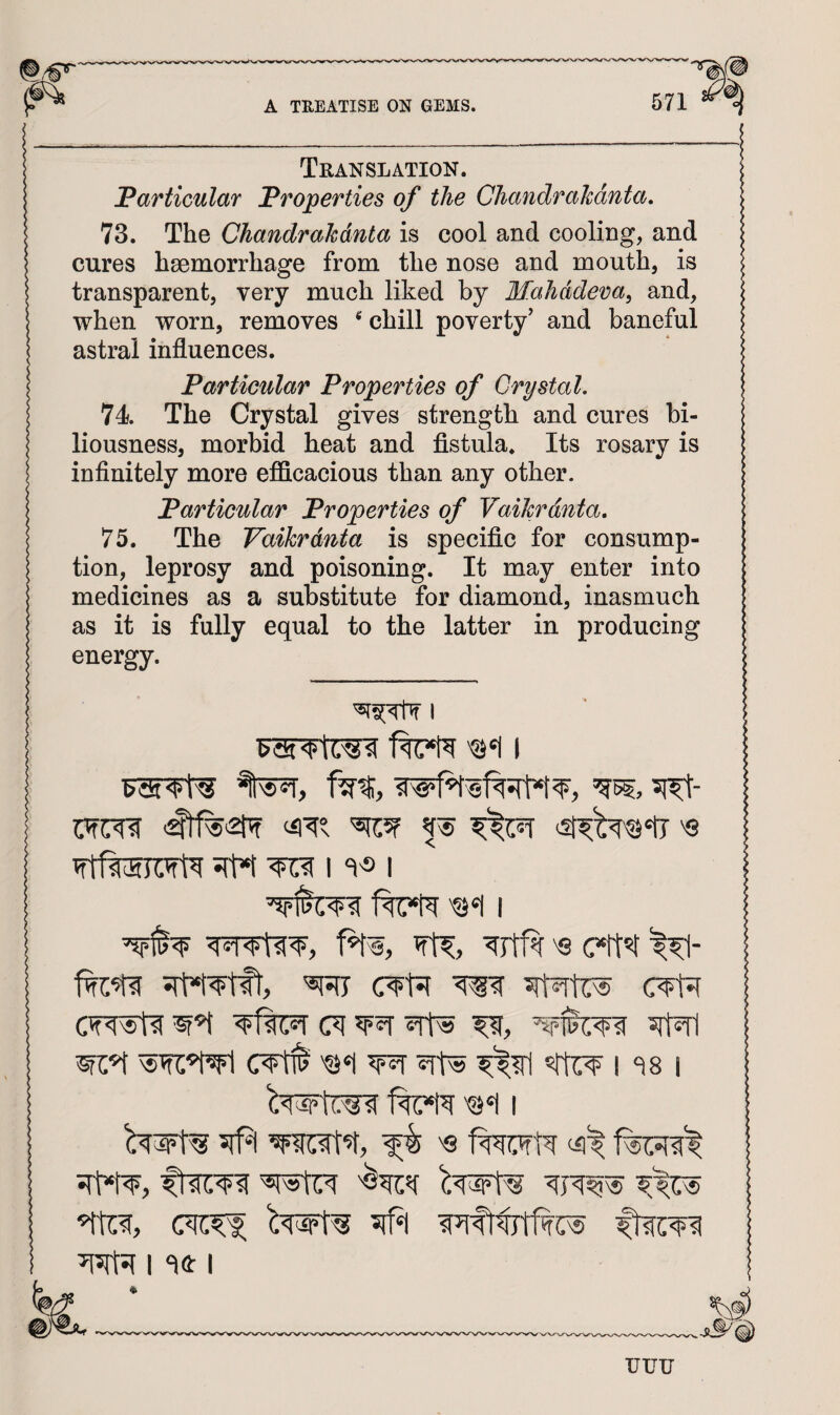 Translation. Farticular Froperties of the Cliandrahdnta, 73. The Chandrahdnta is cool and cooling, and cures haemorrhage from the nose and mouth, is transparent, very much liked by Mahddeva, and, when worn, removes chill poverty’ and baneful astral influences. Farticular Properties of Crystal, 74 The Crystal gives strength and cures bi¬ liousness, morbid heat and fistula. Its rosary is infinitely more efficacious than any other. Farticular Properties of VaiJcrdnta, 75. The Vaikrdnta is specific for consump¬ tion, leprosy and poisoning. It may enter into medicines as a substitute for diamond, inasmuch as it is fully equal to the latter in producing energy. I m 51^- srM ^ M'S I ^Jtf^ 'S '®Ri c¥t^ ^ cwwti (7f 5it^ wc^ '©‘I wr i <^8 i #1 'Q ^ I I f^(g) uuu