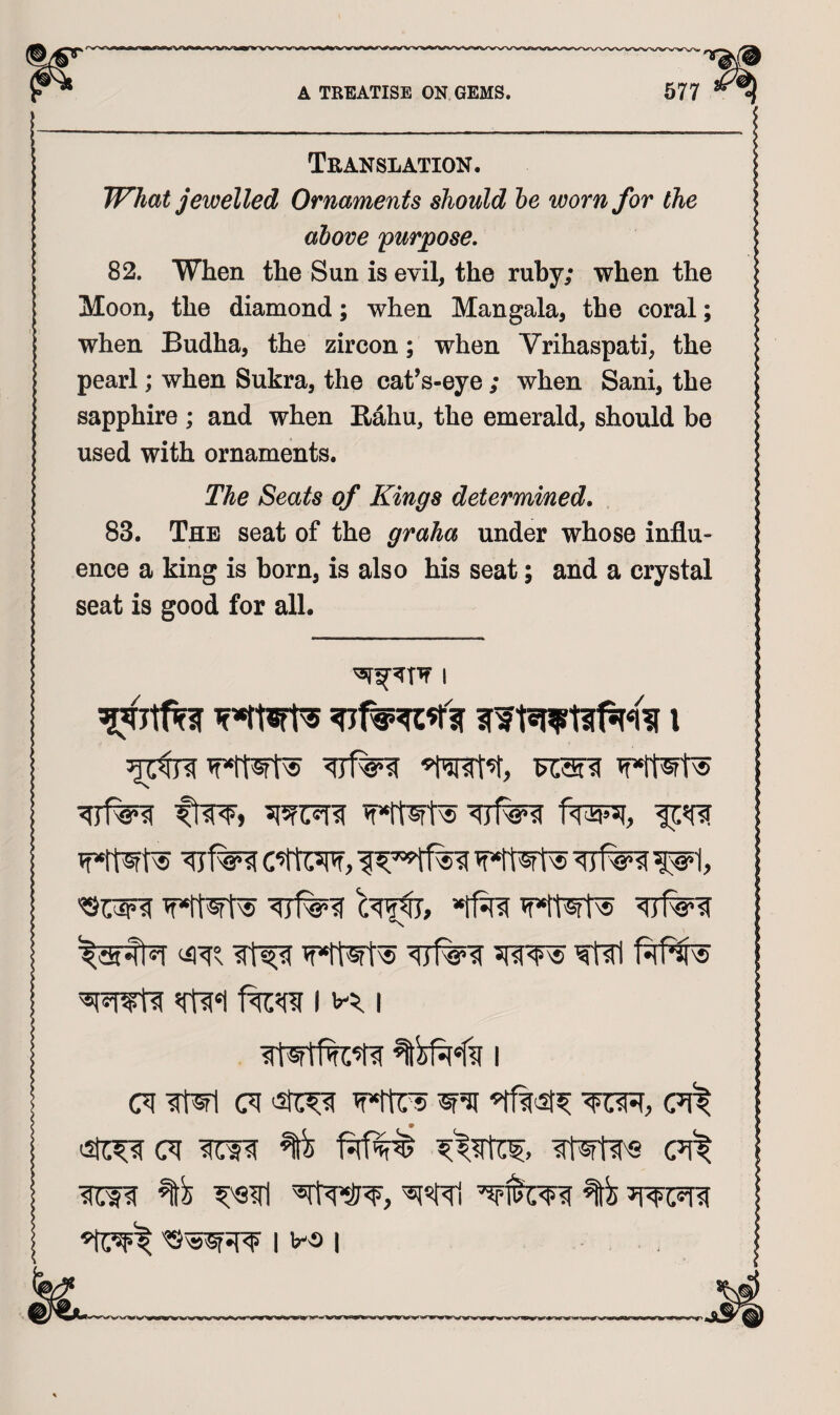 Translation. What jewelled Ornaments should he worn for the above purpose. 82. When the Sun is evil, the ruby; when the Moon, the diamond; when Man gala, the coral; when Budha, the zircon; when Vrihaspati, the pearl; when Sukra, the cat’s-eye ; when Sani, the sapphire ; and when Eahu, the emerald, should be used with ornaments. The Seats of Kings determined, 83. The seat of the graha under whose influ¬ ence a king is born, is also his seat; and a crystal seat is good for all. I ftw, C’tUspf, <1 j V'&i ^'8*1, ^raw wTfi a jm w*rtirs 9 (71 lITf? ^ (71^ I I va I I