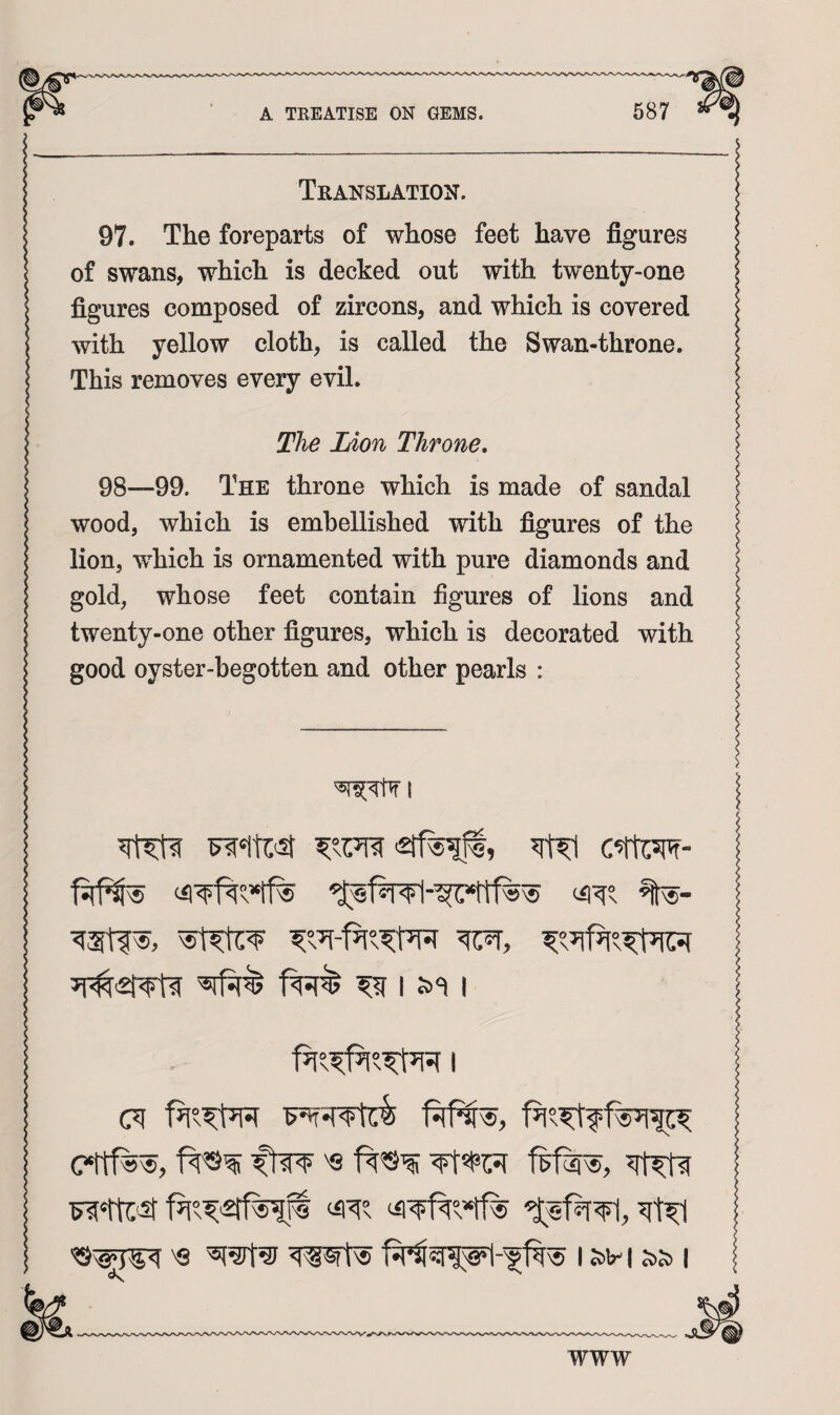 Translation. 97. The foreparts of whose feet have figures of swans, which is decked out with tvrenty-one figures composed of zircons, and which is covered with yellow cloth, is called the Swan-throne. This removes every evil. The Lion Throne. 98—99. The throne which is made of sandal wood, which is embellished with figures of the lion, which is ornamented with pure diamonds and gold, whose feet contain figures of lions and twenty-one other figures, which is decorated with good oyster-begotten and other pearls : I I s><=i I ftw '8 '8 wsft^ I S)H ss> I WWW